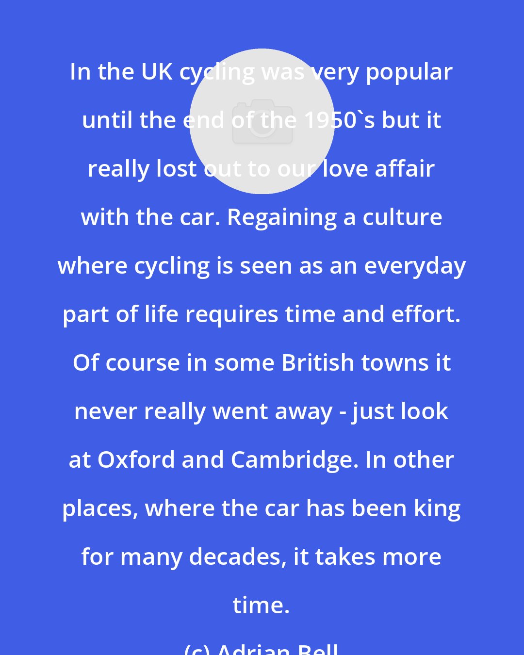 Adrian Bell: In the UK cycling was very popular until the end of the 1950's but it really lost out to our love affair with the car. Regaining a culture where cycling is seen as an everyday part of life requires time and effort. Of course in some British towns it never really went away - just look at Oxford and Cambridge. In other places, where the car has been king for many decades, it takes more time.