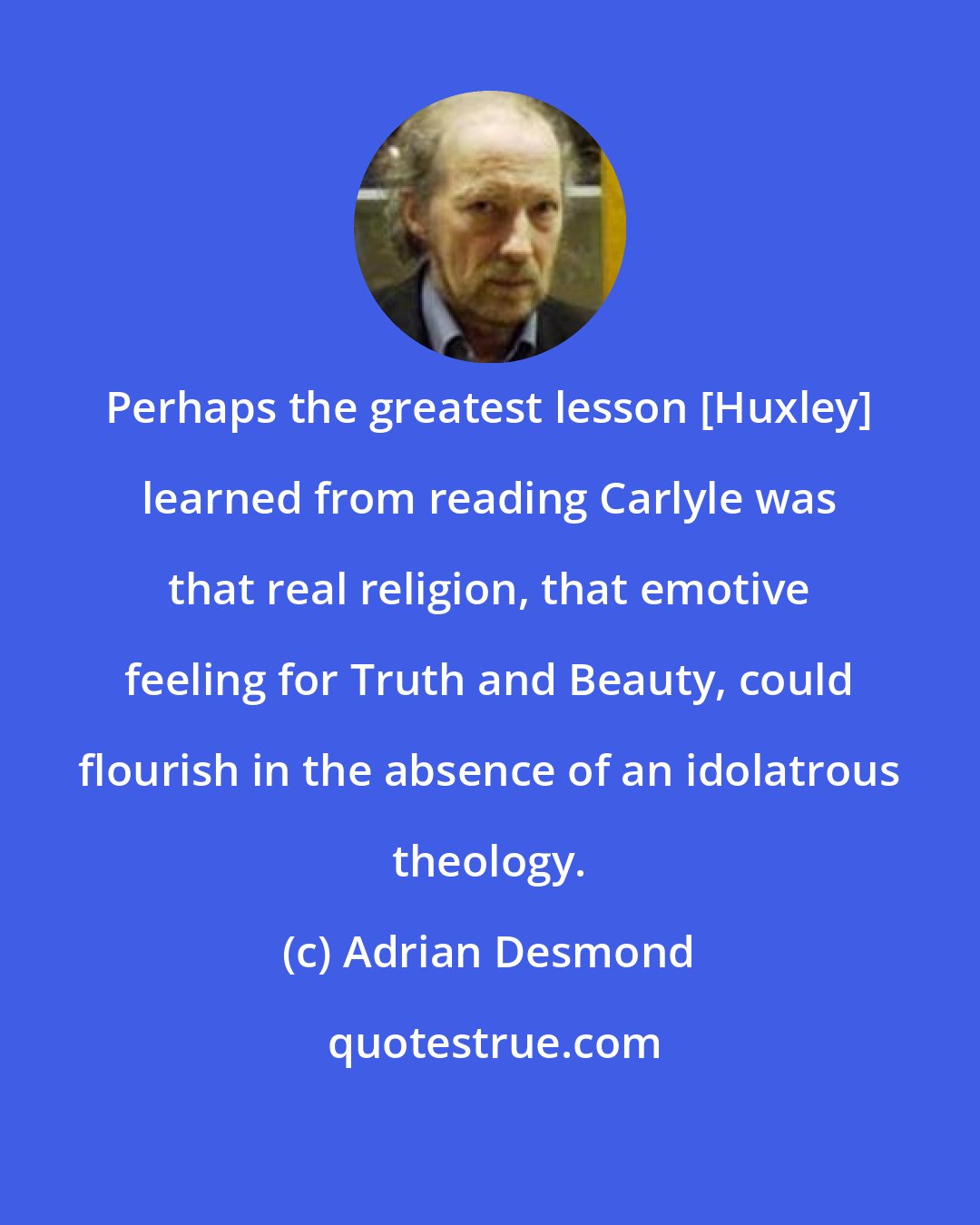Adrian Desmond: Perhaps the greatest lesson [Huxley] learned from reading Carlyle was that real religion, that emotive feeling for Truth and Beauty, could flourish in the absence of an idolatrous theology.
