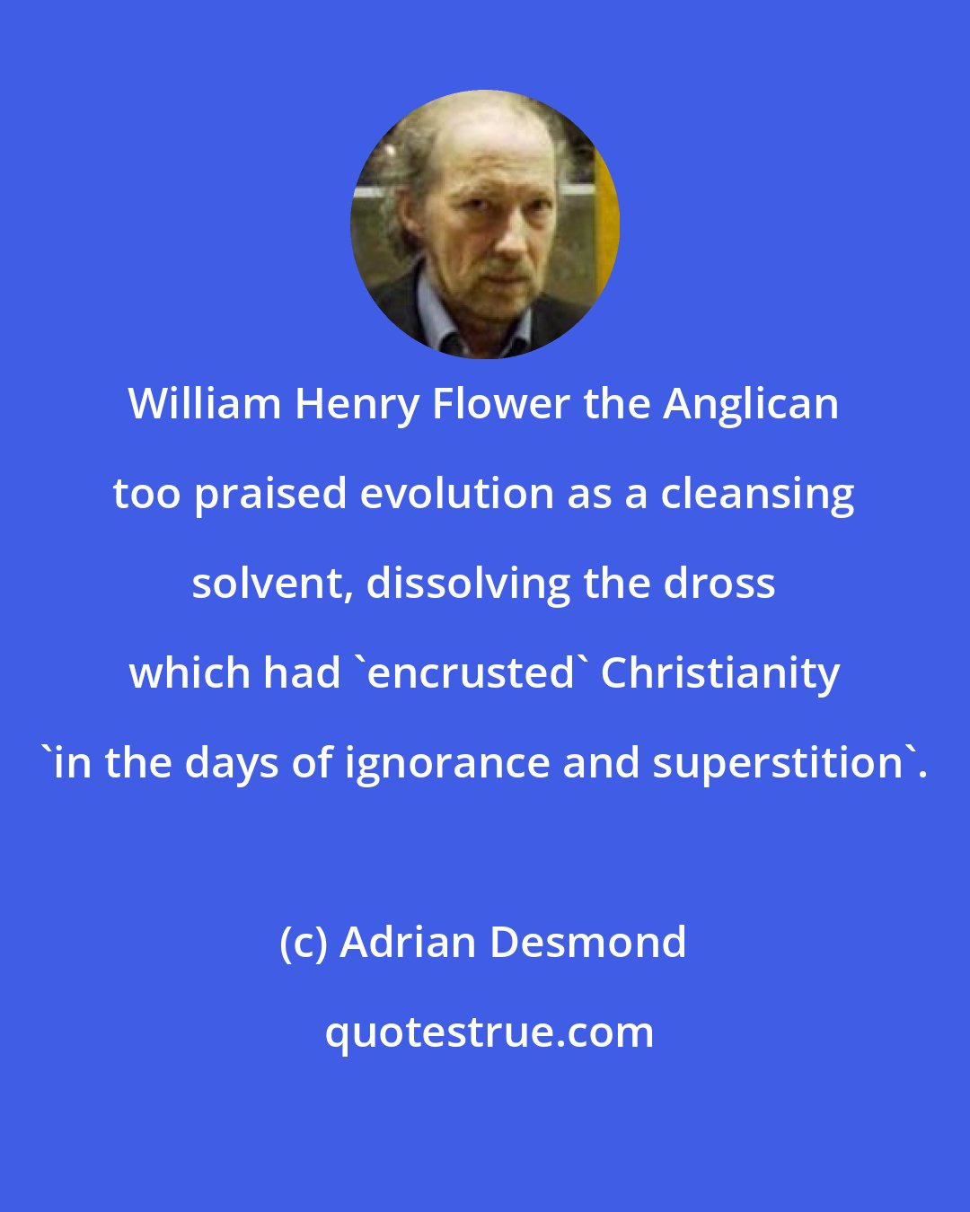 Adrian Desmond: William Henry Flower the Anglican too praised evolution as a cleansing solvent, dissolving the dross which had 'encrusted' Christianity 'in the days of ignorance and superstition'.