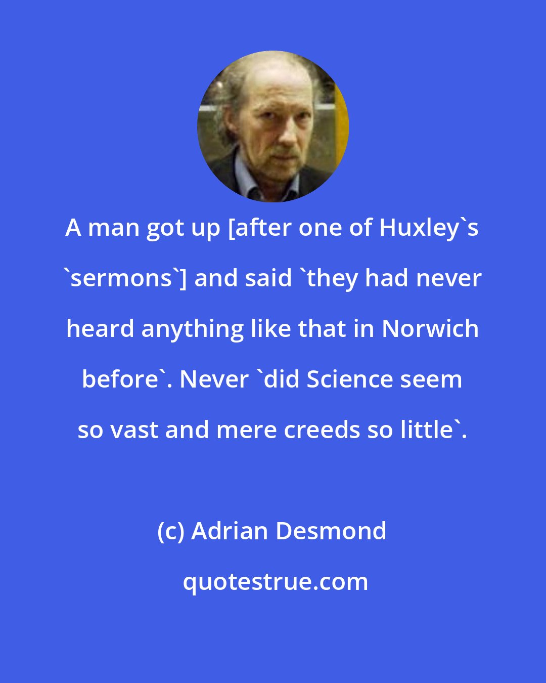 Adrian Desmond: A man got up [after one of Huxley's 'sermons'] and said 'they had never heard anything like that in Norwich before'. Never 'did Science seem so vast and mere creeds so little'.