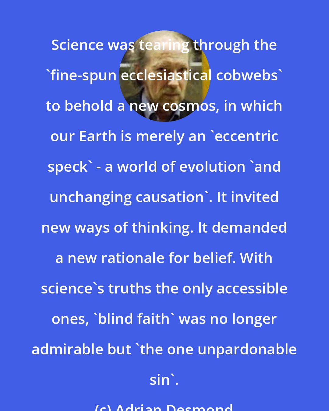 Adrian Desmond: Science was tearing through the 'fine-spun ecclesiastical cobwebs' to behold a new cosmos, in which our Earth is merely an 'eccentric speck' - a world of evolution 'and unchanging causation'. It invited new ways of thinking. It demanded a new rationale for belief. With science's truths the only accessible ones, 'blind faith' was no longer admirable but 'the one unpardonable sin'.