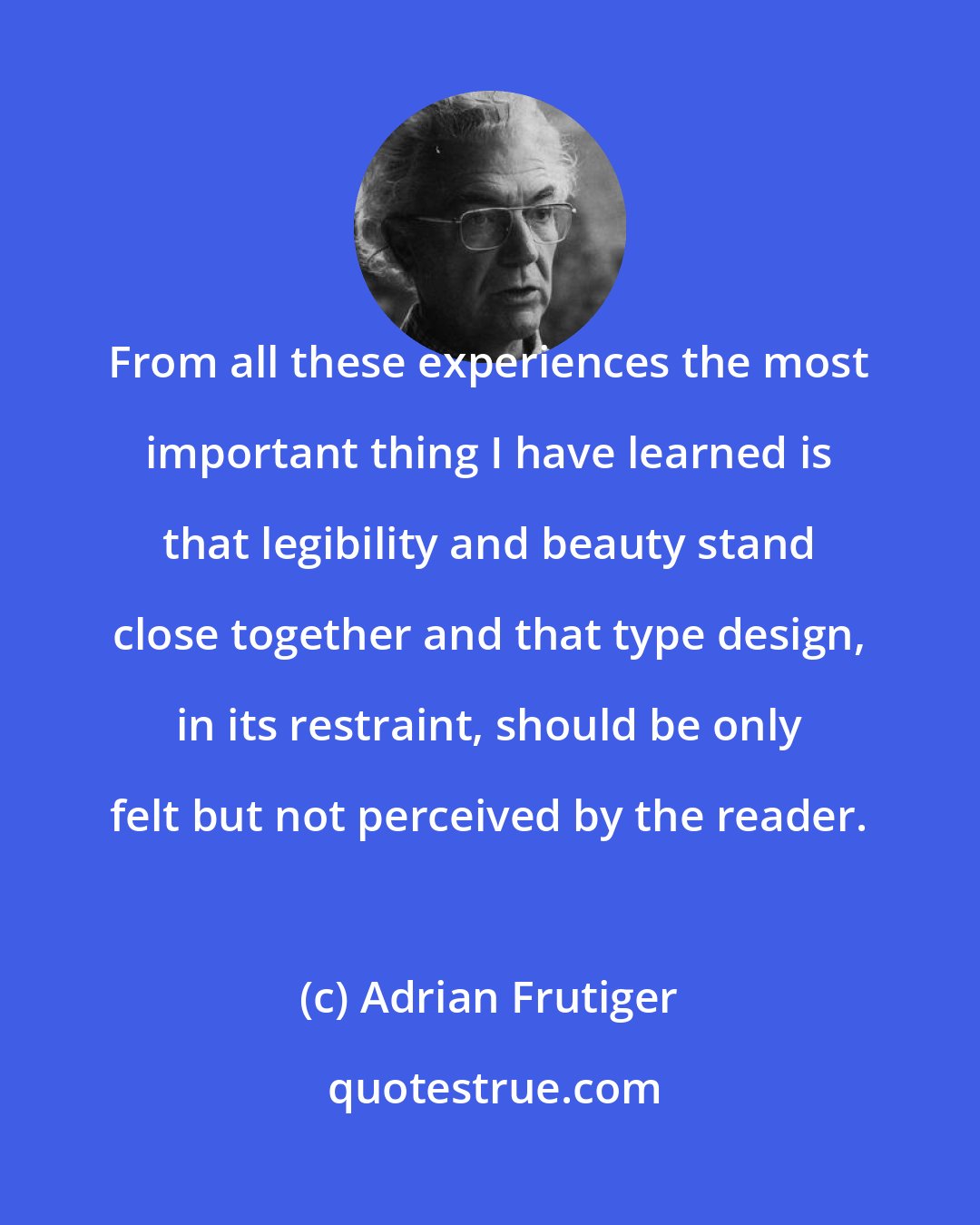 Adrian Frutiger: From all these experiences the most important thing I have learned is that legibility and beauty stand close together and that type design, in its restraint, should be only felt but not perceived by the reader.