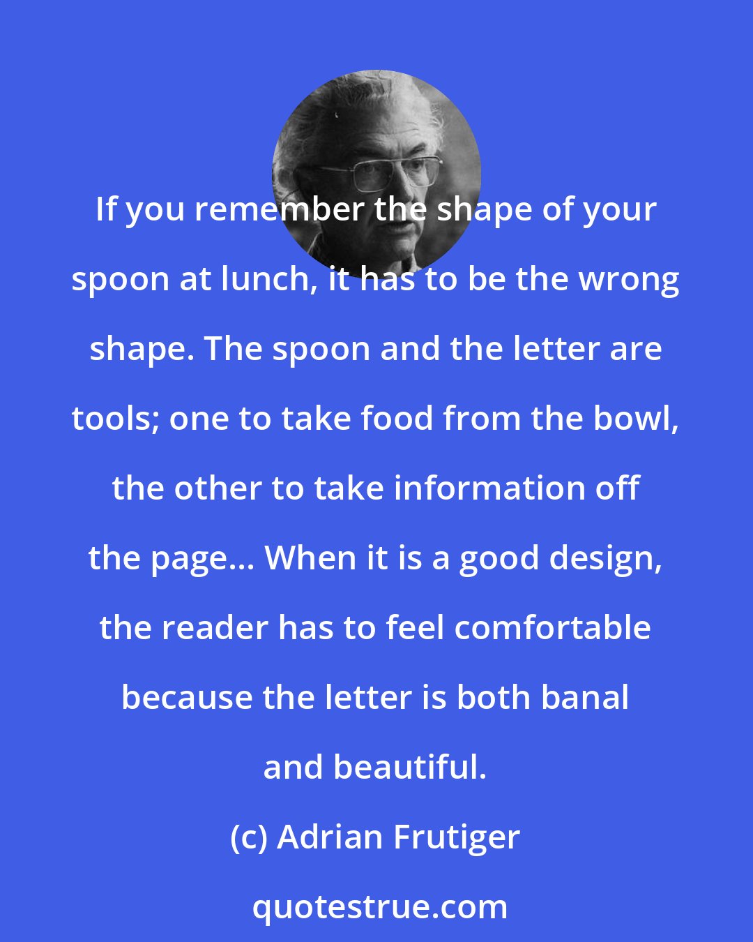 Adrian Frutiger: If you remember the shape of your spoon at lunch, it has to be the wrong shape. The spoon and the letter are tools; one to take food from the bowl, the other to take information off the page... When it is a good design, the reader has to feel comfortable because the letter is both banal and beautiful.