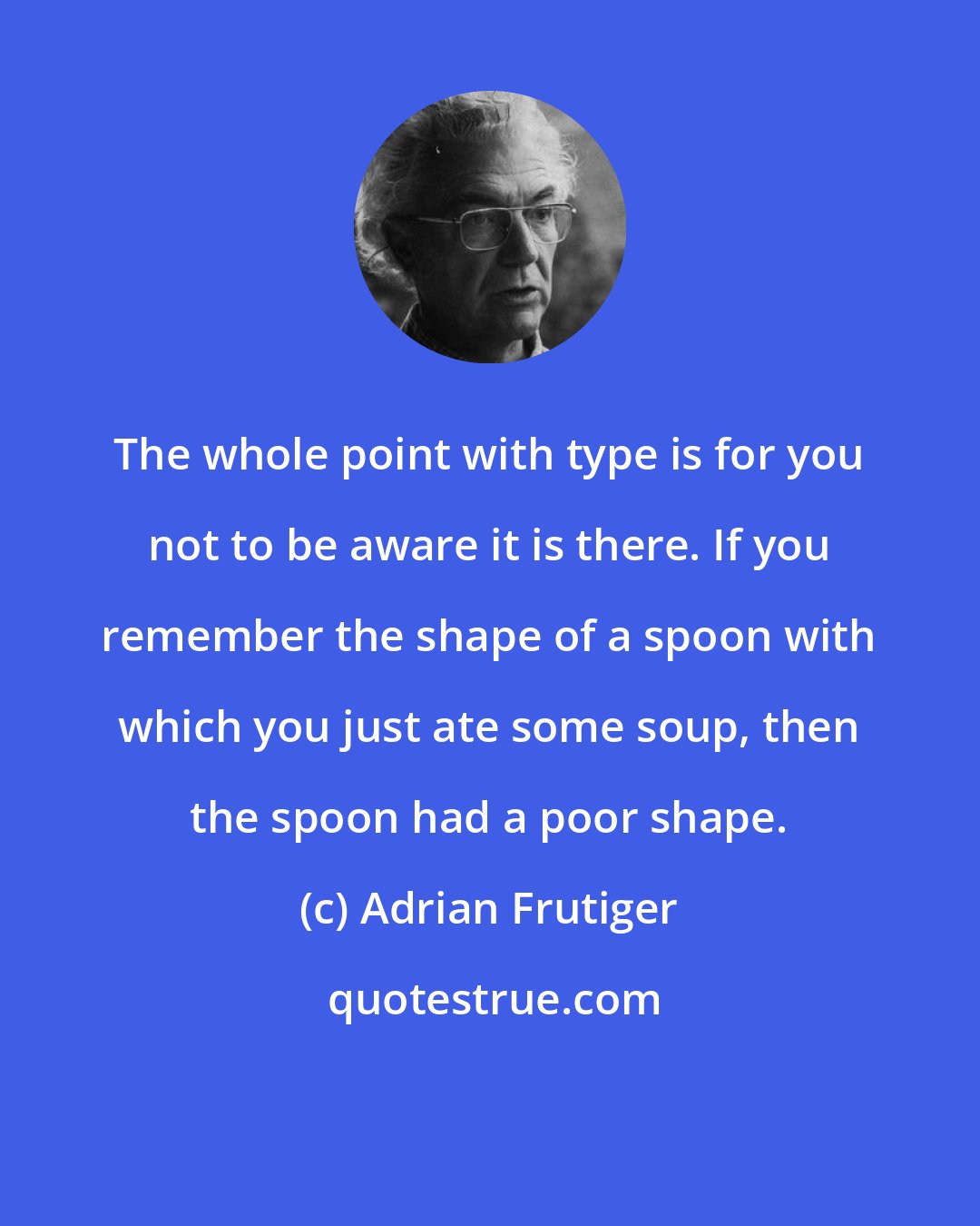 Adrian Frutiger: The whole point with type is for you not to be aware it is there. If you remember the shape of a spoon with which you just ate some soup, then the spoon had a poor shape.