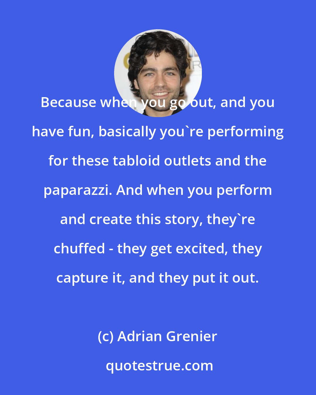 Adrian Grenier: Because when you go out, and you have fun, basically you're performing for these tabloid outlets and the paparazzi. And when you perform and create this story, they're chuffed - they get excited, they capture it, and they put it out.