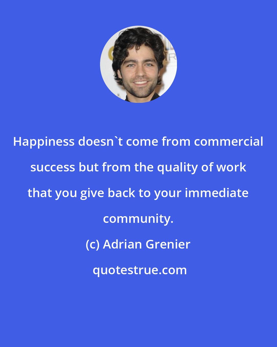 Adrian Grenier: Happiness doesn't come from commercial success but from the quality of work that you give back to your immediate community.