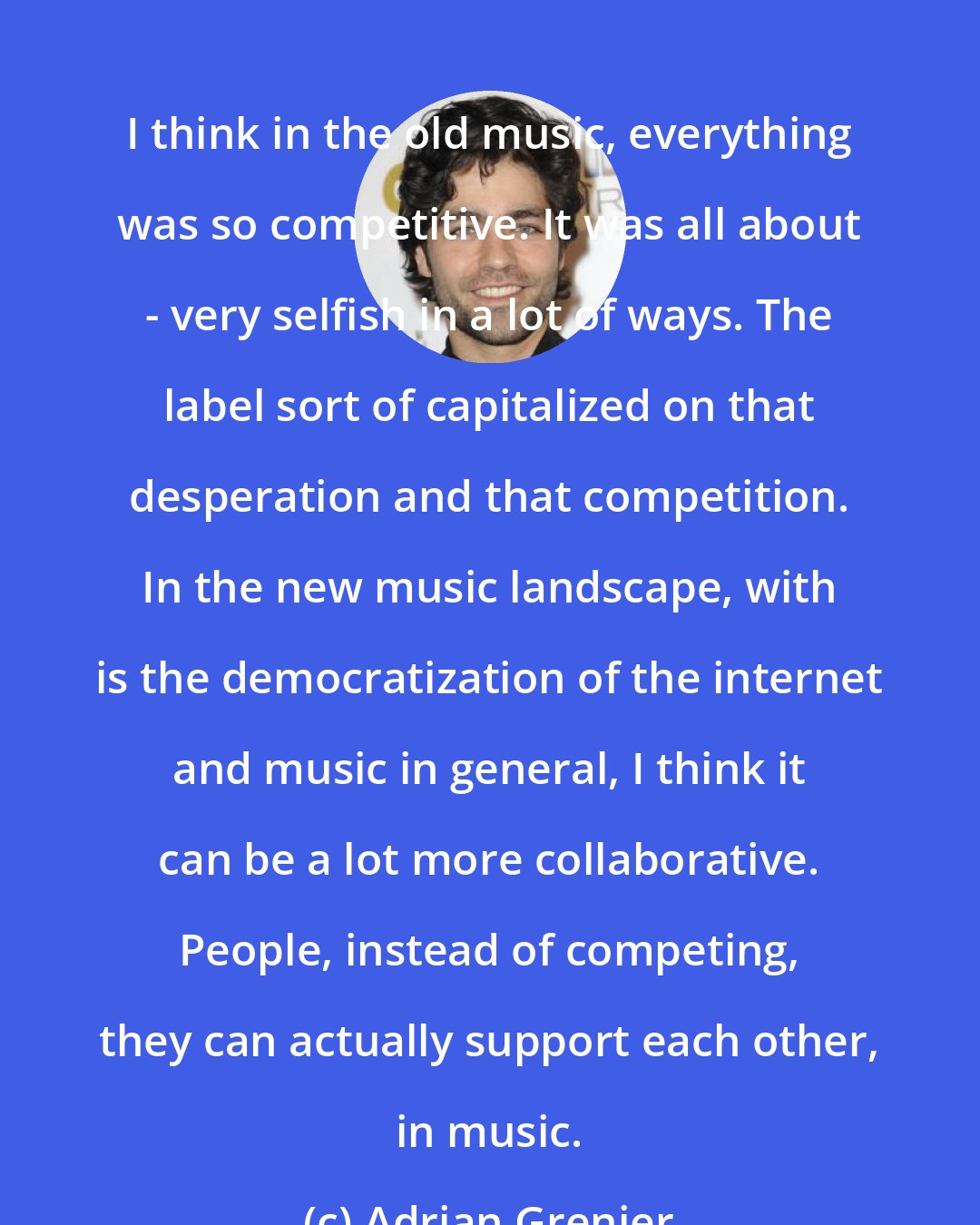 Adrian Grenier: I think in the old music, everything was so competitive. It was all about - very selfish in a lot of ways. The label sort of capitalized on that desperation and that competition. In the new music landscape, with is the democratization of the internet and music in general, I think it can be a lot more collaborative. People, instead of competing, they can actually support each other, in music.