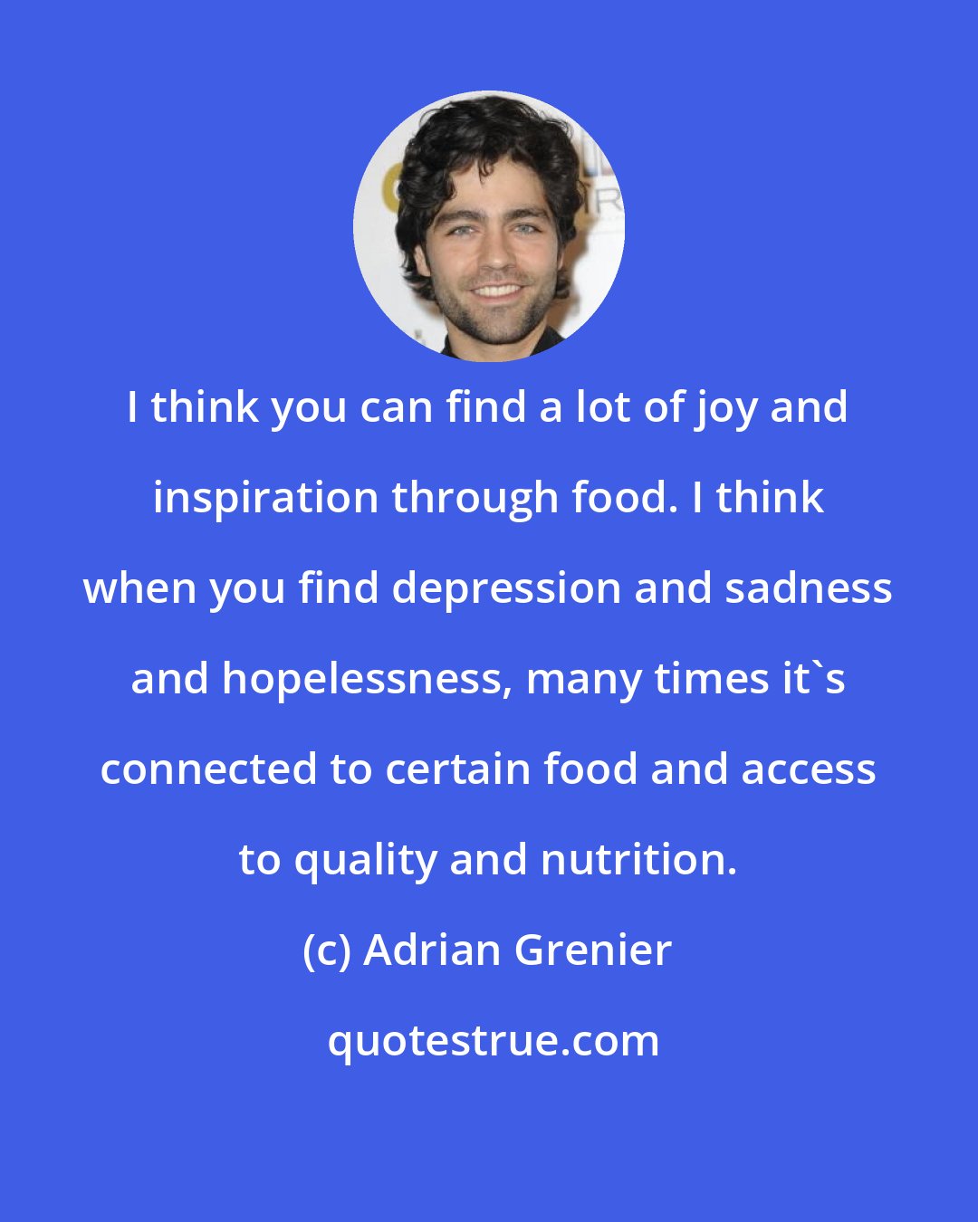 Adrian Grenier: I think you can find a lot of joy and inspiration through food. I think when you find depression and sadness and hopelessness, many times it's connected to certain food and access to quality and nutrition.