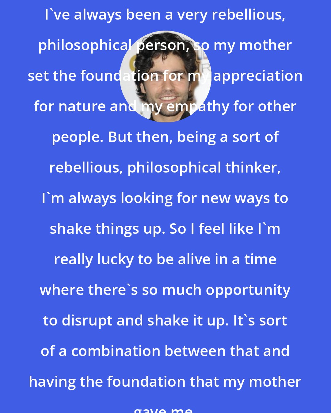 Adrian Grenier: I've always been a very rebellious, philosophical person, so my mother set the foundation for my appreciation for nature and my empathy for other people. But then, being a sort of rebellious, philosophical thinker, I'm always looking for new ways to shake things up. So I feel like I'm really lucky to be alive in a time where there's so much opportunity to disrupt and shake it up. It's sort of a combination between that and having the foundation that my mother gave me.