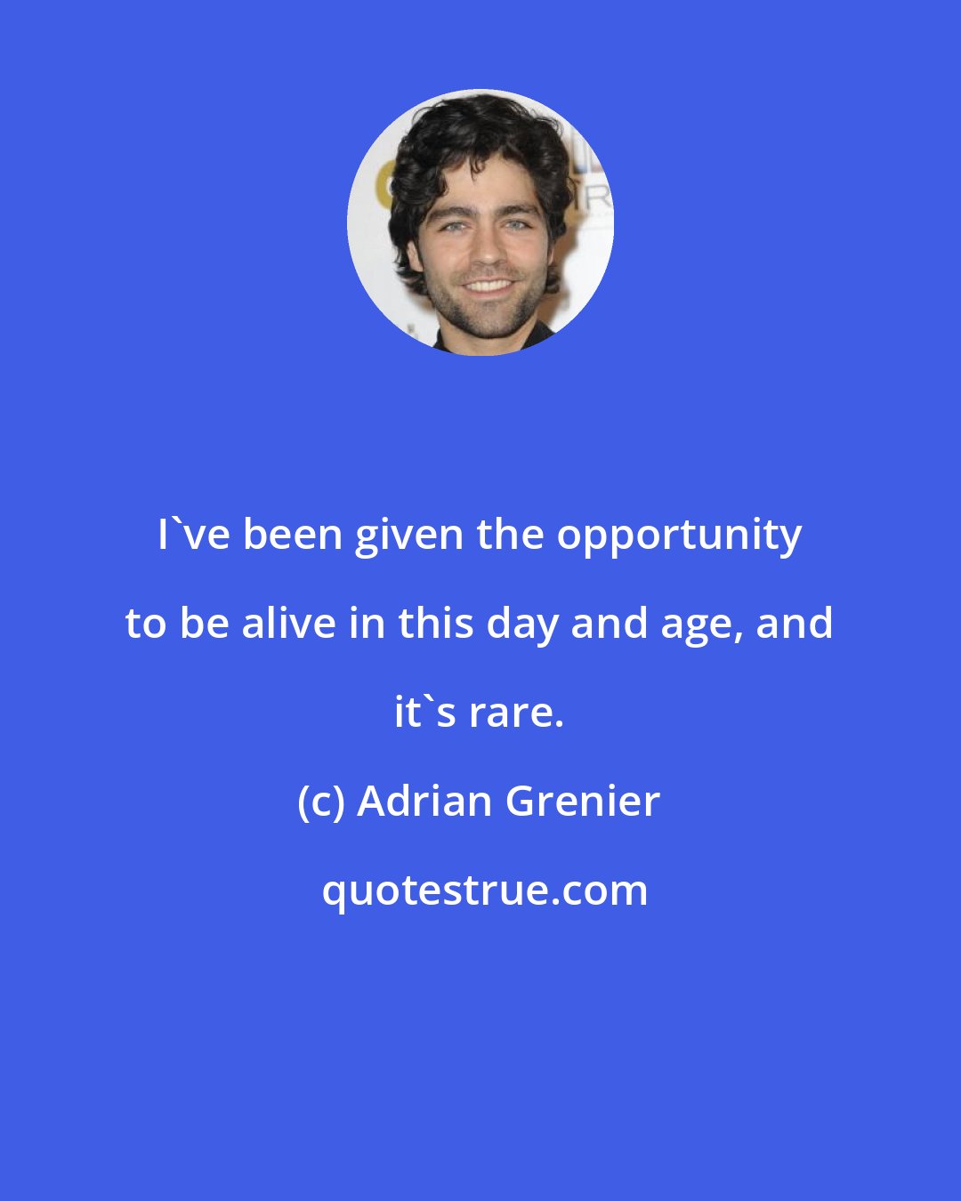 Adrian Grenier: I've been given the opportunity to be alive in this day and age, and it's rare.