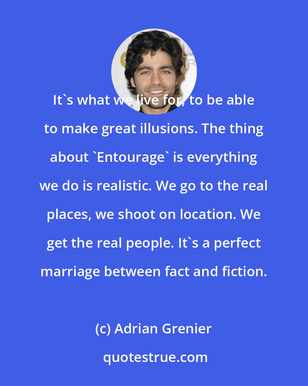 Adrian Grenier: It's what we live for, to be able to make great illusions. The thing about 'Entourage' is everything we do is realistic. We go to the real places, we shoot on location. We get the real people. It's a perfect marriage between fact and fiction.