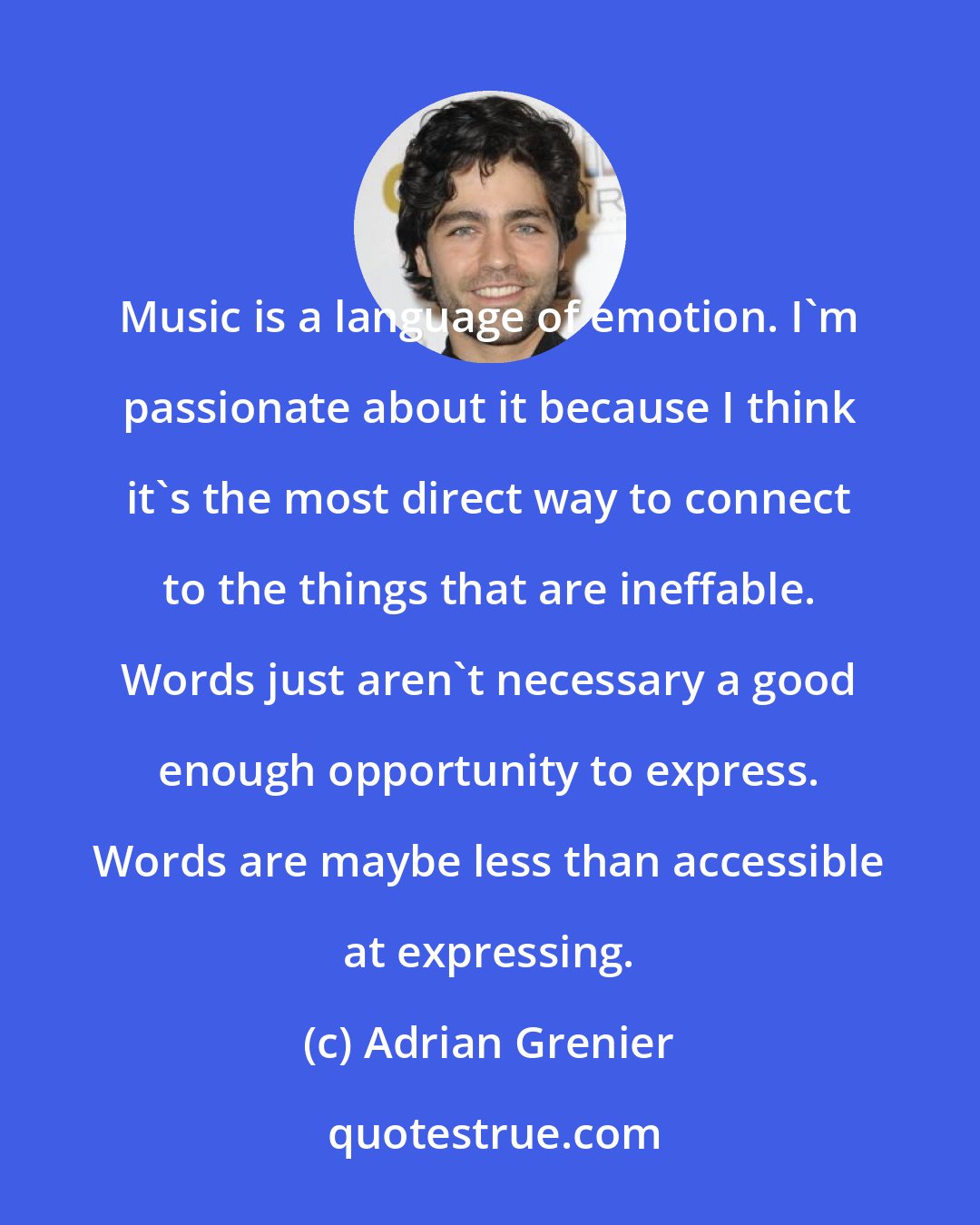 Adrian Grenier: Music is a language of emotion. I'm passionate about it because I think it's the most direct way to connect to the things that are ineffable. Words just aren't necessary a good enough opportunity to express. Words are maybe less than accessible at expressing.