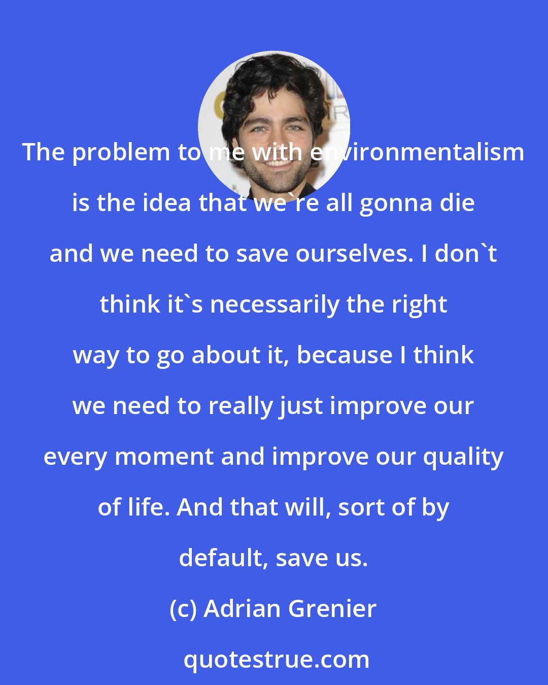 Adrian Grenier: The problem to me with environmentalism is the idea that we're all gonna die and we need to save ourselves. I don't think it's necessarily the right way to go about it, because I think we need to really just improve our every moment and improve our quality of life. And that will, sort of by default, save us.