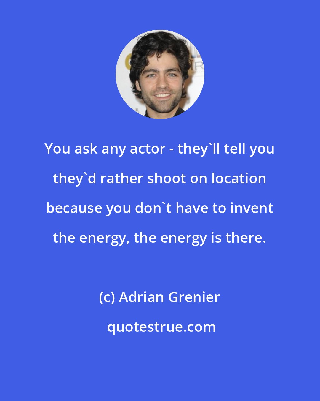 Adrian Grenier: You ask any actor - they'll tell you they'd rather shoot on location because you don't have to invent the energy, the energy is there.