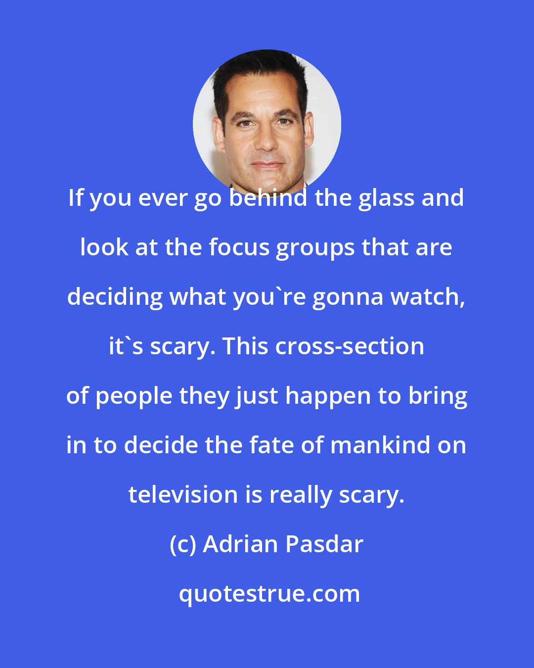 Adrian Pasdar: If you ever go behind the glass and look at the focus groups that are deciding what you're gonna watch, it's scary. This cross-section of people they just happen to bring in to decide the fate of mankind on television is really scary.