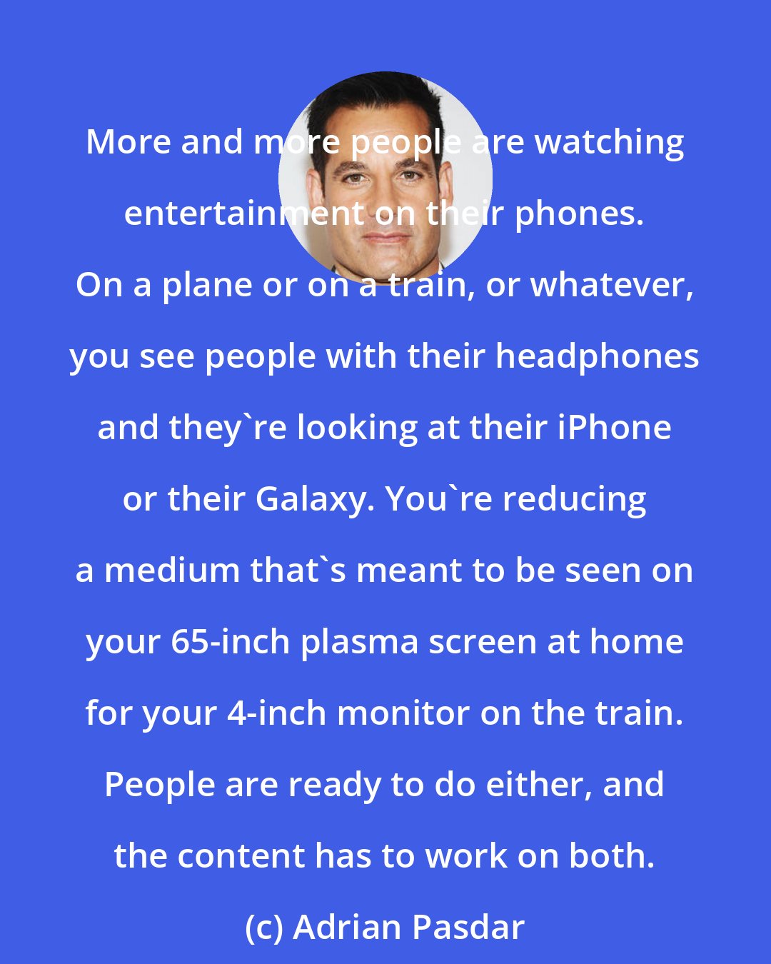 Adrian Pasdar: More and more people are watching entertainment on their phones. On a plane or on a train, or whatever, you see people with their headphones and they're looking at their iPhone or their Galaxy. You're reducing a medium that's meant to be seen on your 65-inch plasma screen at home for your 4-inch monitor on the train. People are ready to do either, and the content has to work on both.