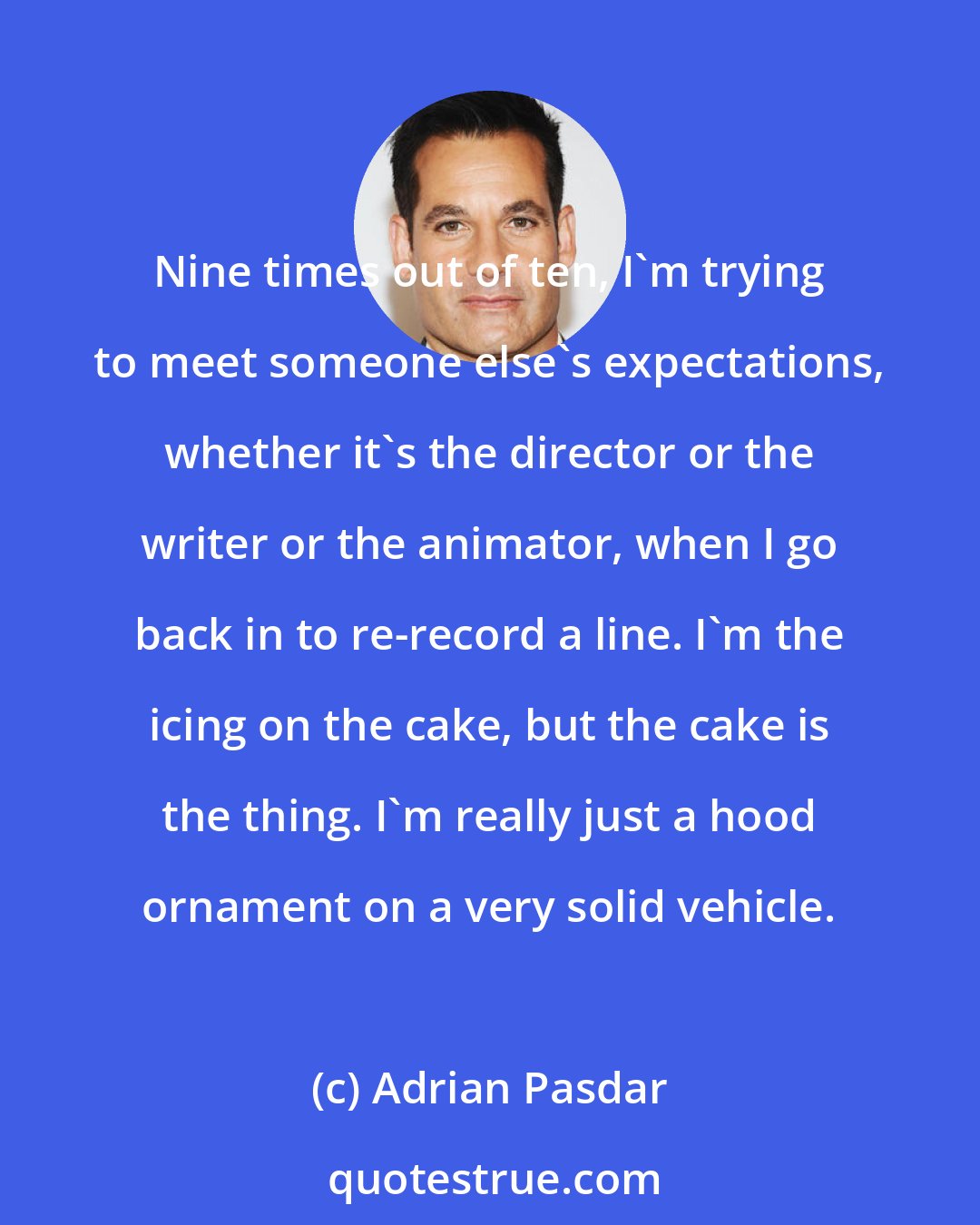Adrian Pasdar: Nine times out of ten, I'm trying to meet someone else's expectations, whether it's the director or the writer or the animator, when I go back in to re-record a line. I'm the icing on the cake, but the cake is the thing. I'm really just a hood ornament on a very solid vehicle.