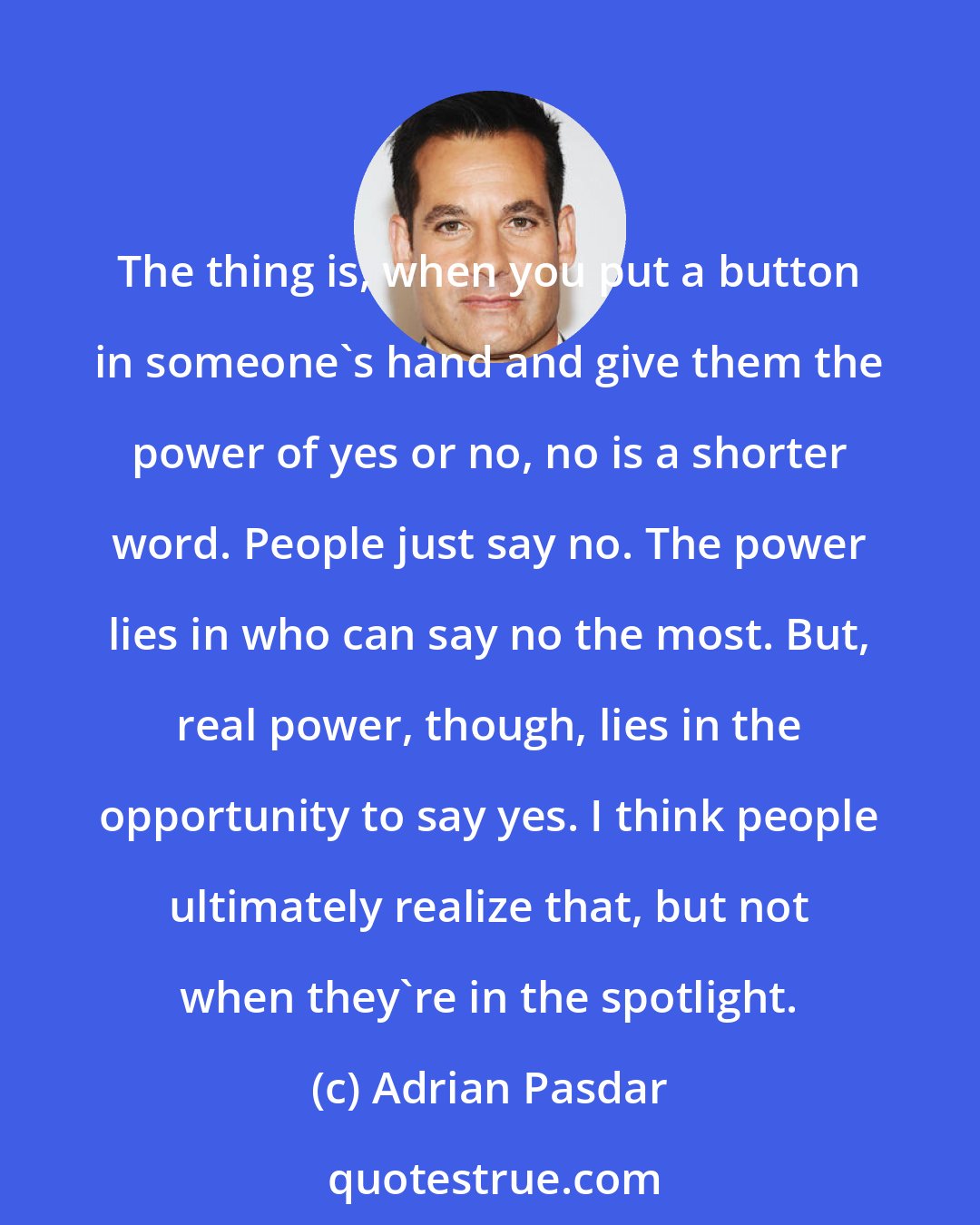 Adrian Pasdar: The thing is, when you put a button in someone's hand and give them the power of yes or no, no is a shorter word. People just say no. The power lies in who can say no the most. But, real power, though, lies in the opportunity to say yes. I think people ultimately realize that, but not when they're in the spotlight.