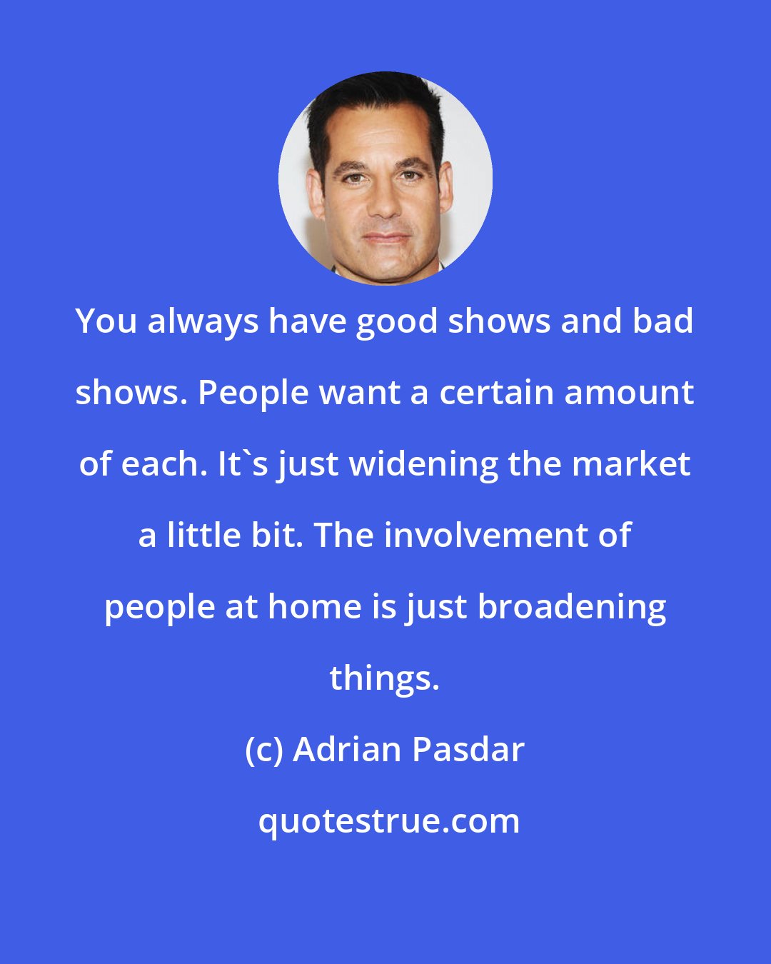 Adrian Pasdar: You always have good shows and bad shows. People want a certain amount of each. It's just widening the market a little bit. The involvement of people at home is just broadening things.