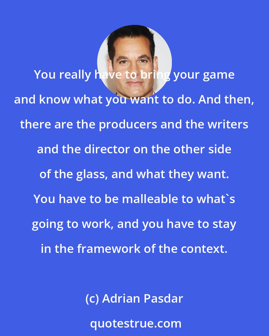 Adrian Pasdar: You really have to bring your game and know what you want to do. And then, there are the producers and the writers and the director on the other side of the glass, and what they want. You have to be malleable to what's going to work, and you have to stay in the framework of the context.