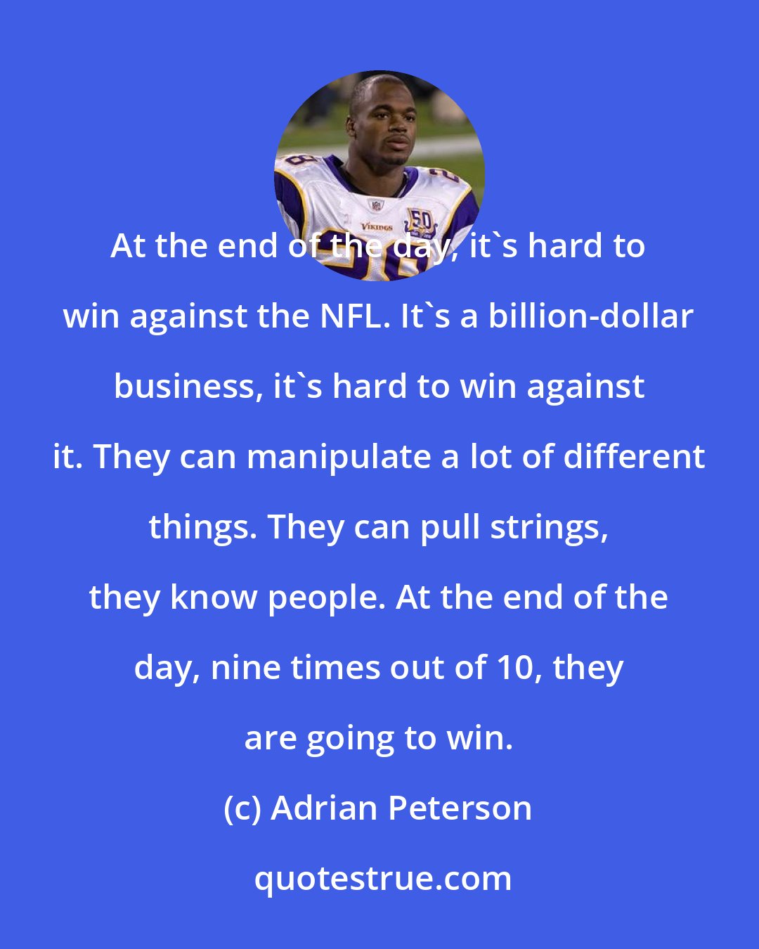 Adrian Peterson: At the end of the day, it's hard to win against the NFL. It's a billion-dollar business, it's hard to win against it. They can manipulate a lot of different things. They can pull strings, they know people. At the end of the day, nine times out of 10, they are going to win.