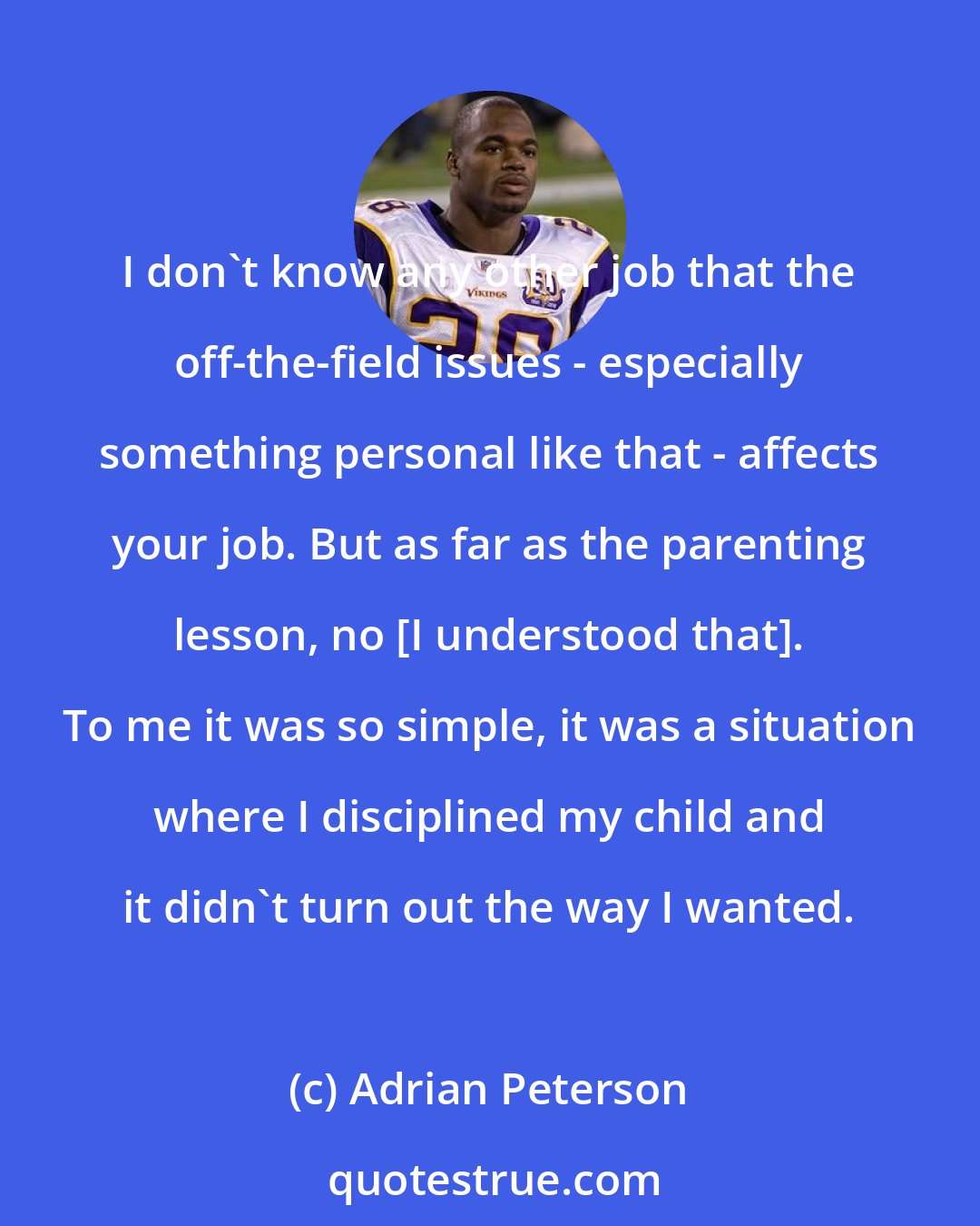 Adrian Peterson: I don't know any other job that the off-the-field issues - especially something personal like that - affects your job. But as far as the parenting lesson, no [I understood that]. To me it was so simple, it was a situation where I disciplined my child and it didn't turn out the way I wanted.