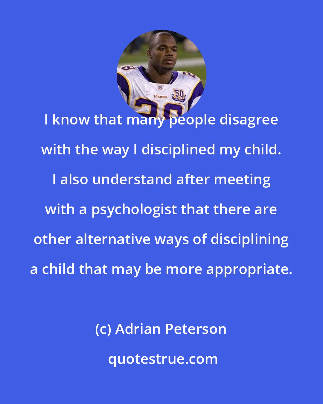 Adrian Peterson: I know that many people disagree with the way I disciplined my child. I also understand after meeting with a psychologist that there are other alternative ways of disciplining a child that may be more appropriate.