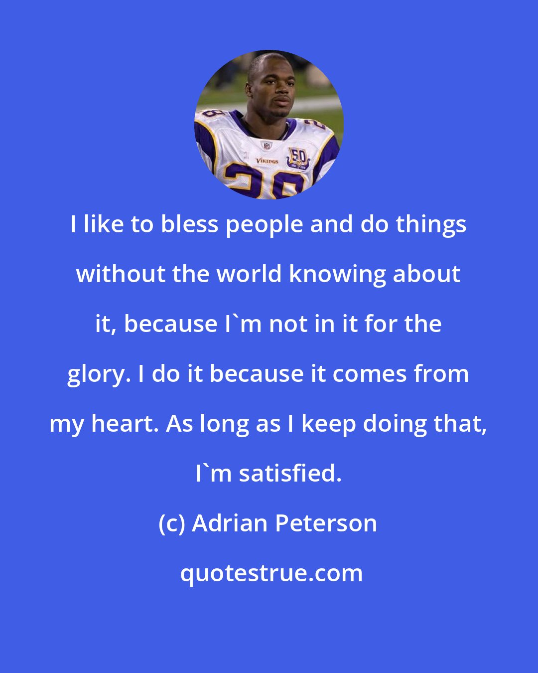 Adrian Peterson: I like to bless people and do things without the world knowing about it, because I'm not in it for the glory. I do it because it comes from my heart. As long as I keep doing that, I'm satisfied.