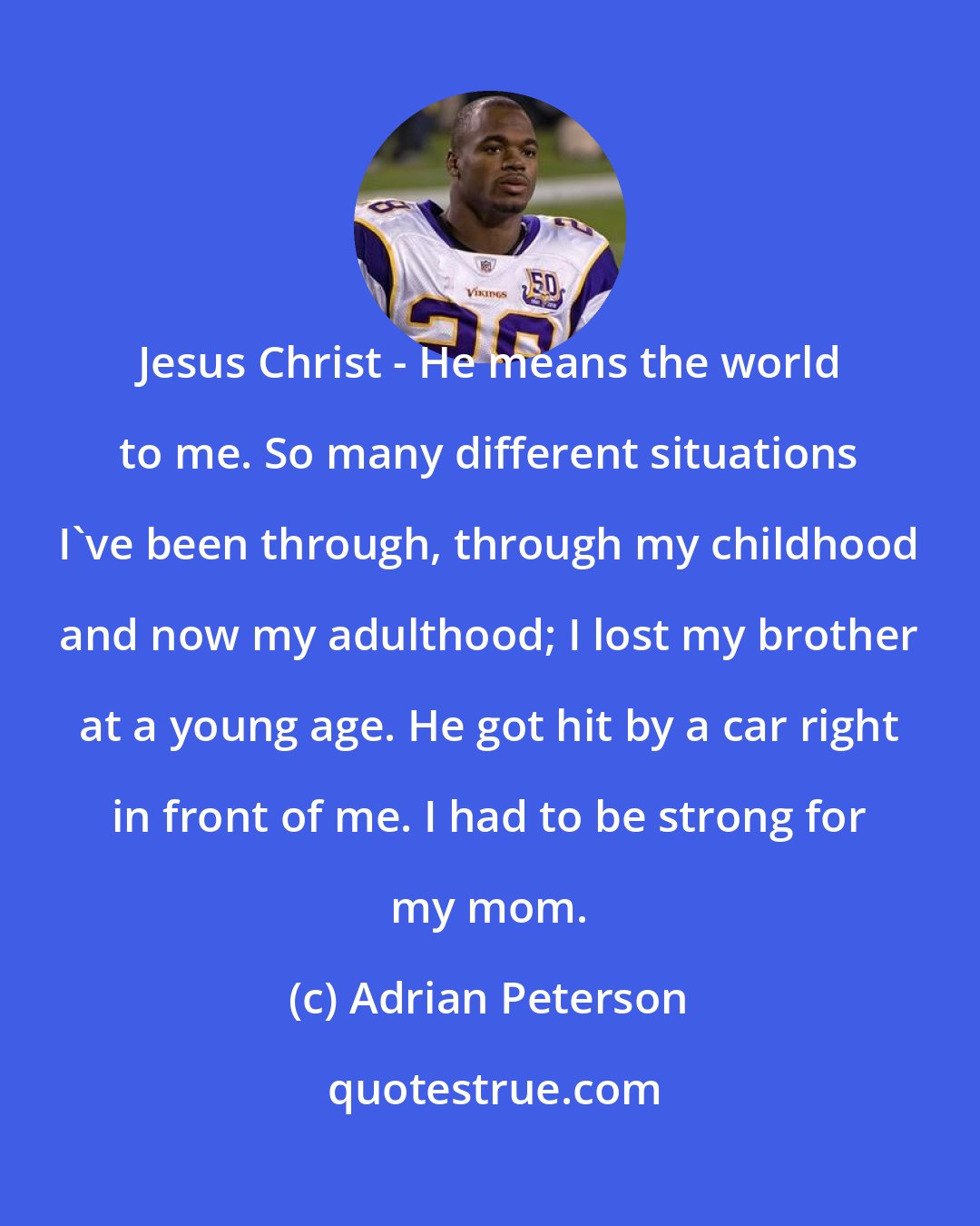 Adrian Peterson: Jesus Christ - He means the world to me. So many different situations I've been through, through my childhood and now my adulthood; I lost my brother at a young age. He got hit by a car right in front of me. I had to be strong for my mom.