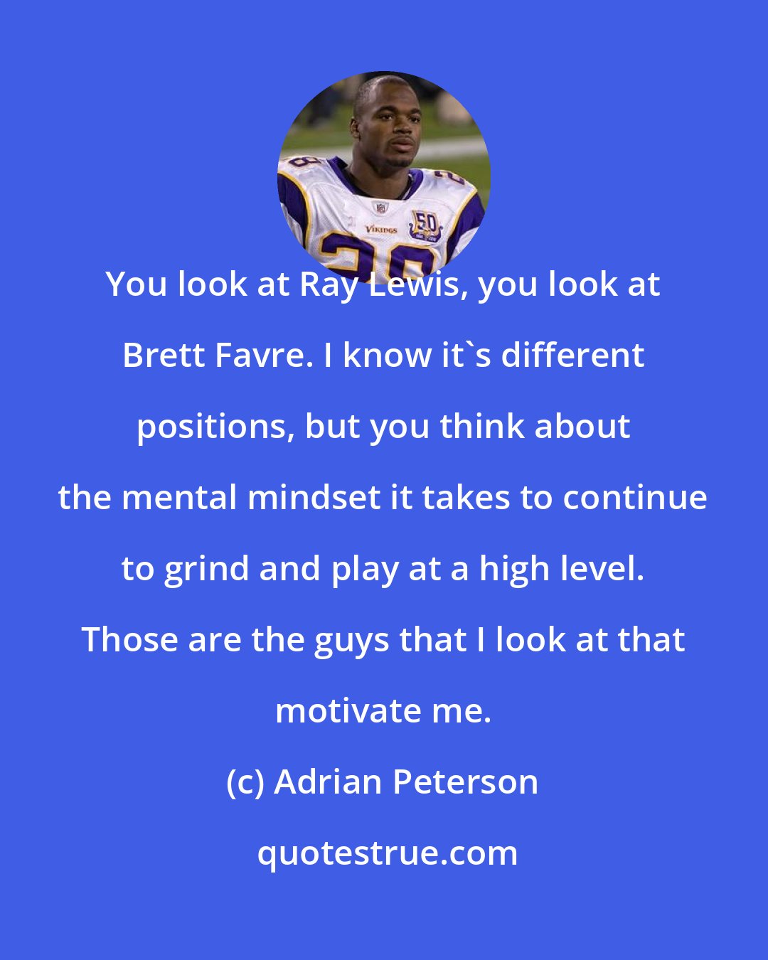 Adrian Peterson: You look at Ray Lewis, you look at Brett Favre. I know it's different positions, but you think about the mental mindset it takes to continue to grind and play at a high level. Those are the guys that I look at that motivate me.