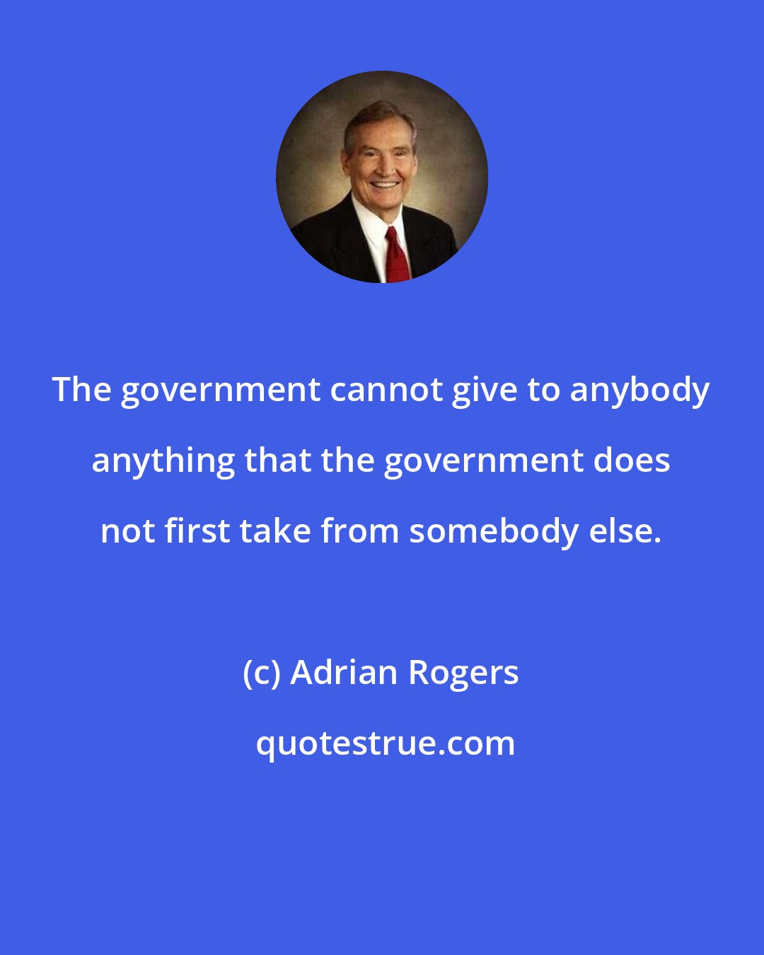 Adrian Rogers: The government cannot give to anybody anything that the government does not first take from somebody else.