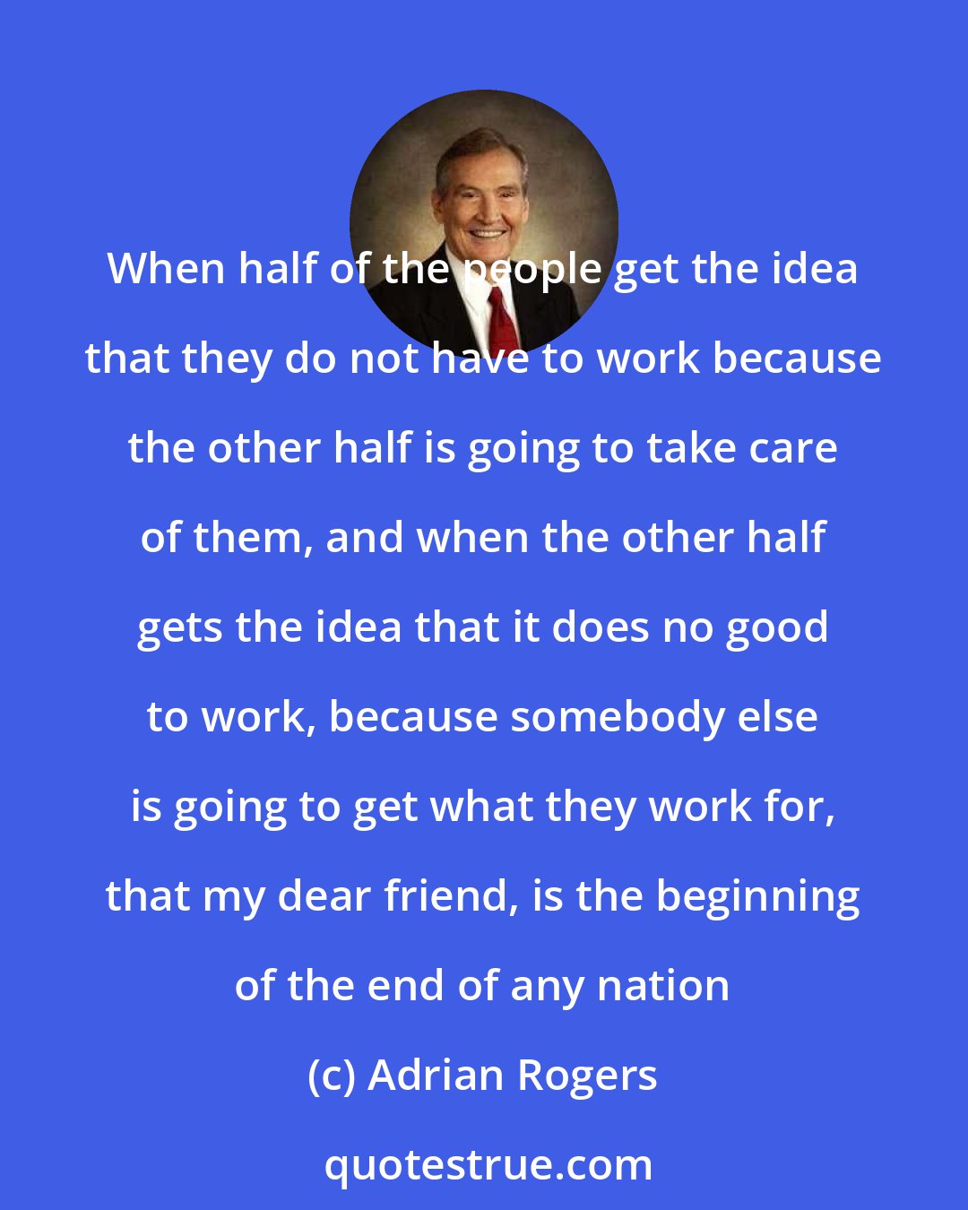 Adrian Rogers: When half of the people get the idea that they do not have to work because the other half is going to take care of them, and when the other half gets the idea that it does no good to work, because somebody else is going to get what they work for, that my dear friend, is the beginning of the end of any nation