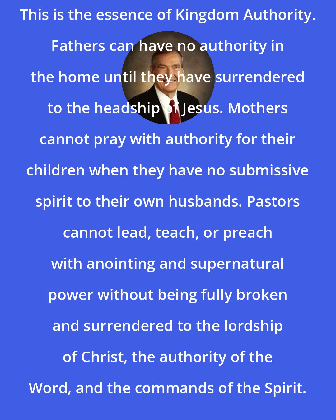 Adrian Rogers: This is the essence of Kingdom Authority. Fathers can have no authority in the home until they have surrendered to the headship of Jesus. Mothers cannot pray with authority for their children when they have no submissive spirit to their own husbands. Pastors cannot lead, teach, or preach with anointing and supernatural power without being fully broken and surrendered to the lordship of Christ, the authority of the Word, and the commands of the Spirit.