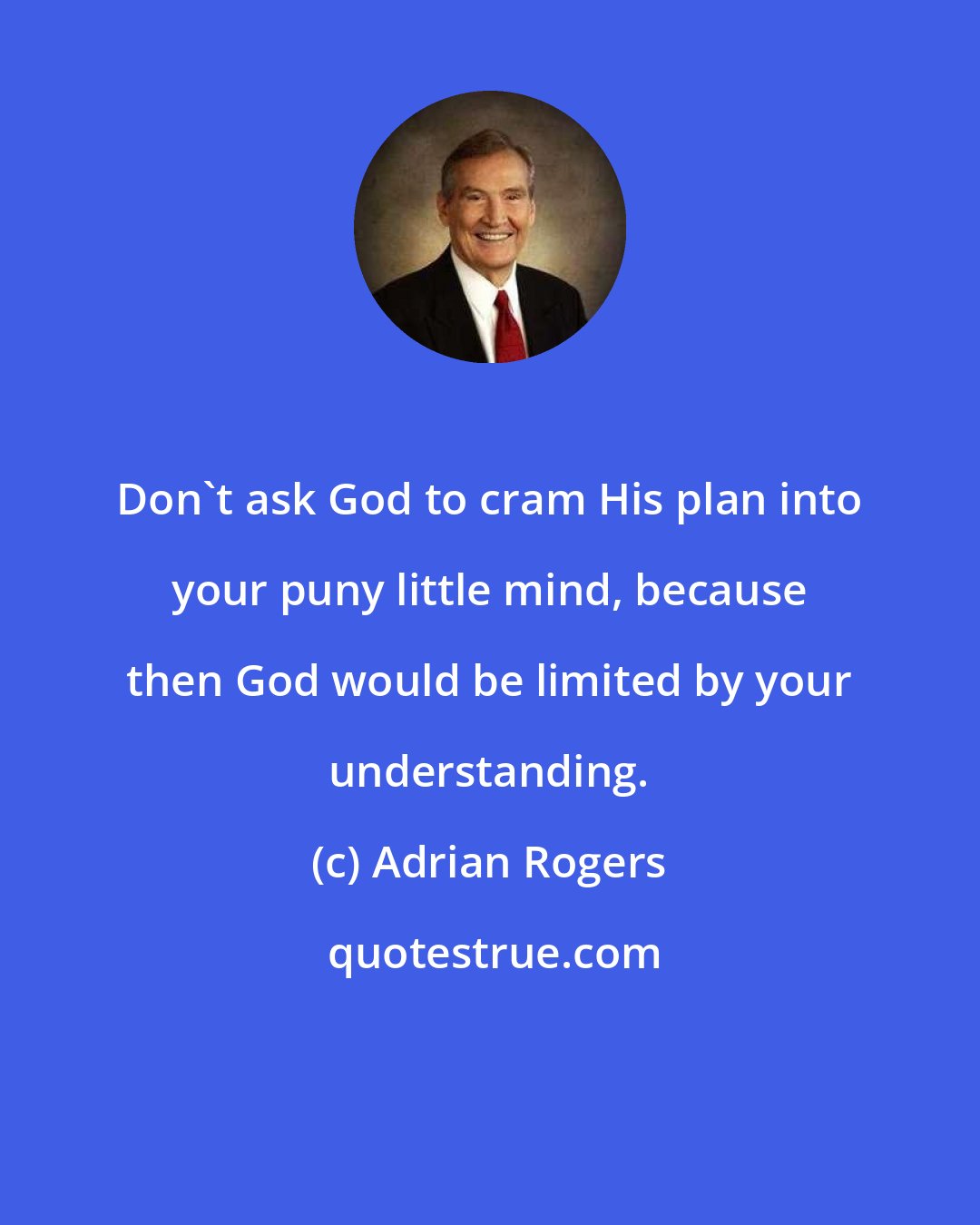 Adrian Rogers: Don't ask God to cram His plan into your puny little mind, because then God would be limited by your understanding.