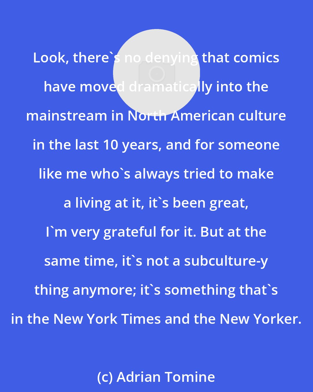 Adrian Tomine: Look, there's no denying that comics have moved dramatically into the mainstream in North American culture in the last 10 years, and for someone like me who's always tried to make a living at it, it's been great, I'm very grateful for it. But at the same time, it's not a subculture-y thing anymore; it's something that's in the New York Times and the New Yorker.