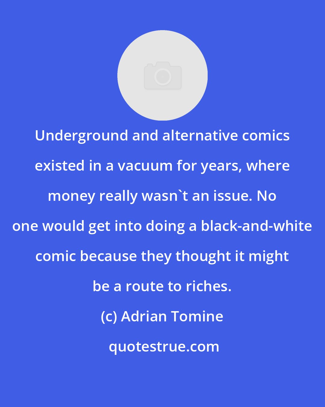 Adrian Tomine: Underground and alternative comics existed in a vacuum for years, where money really wasn't an issue. No one would get into doing a black-and-white comic because they thought it might be a route to riches.