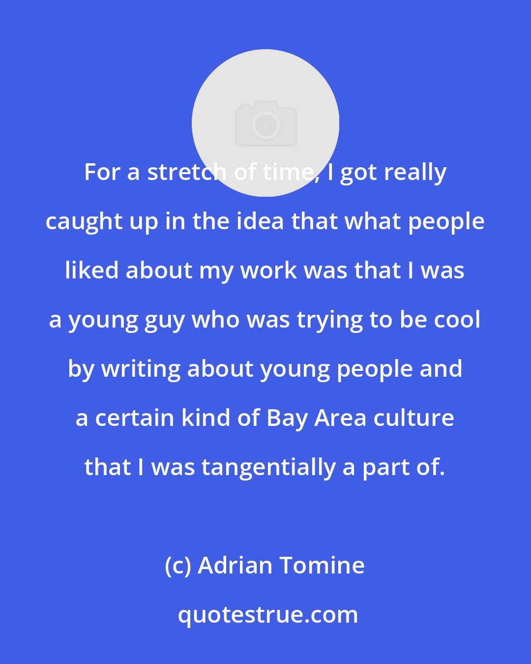 Adrian Tomine: For a stretch of time, I got really caught up in the idea that what people liked about my work was that I was a young guy who was trying to be cool by writing about young people and a certain kind of Bay Area culture that I was tangentially a part of.