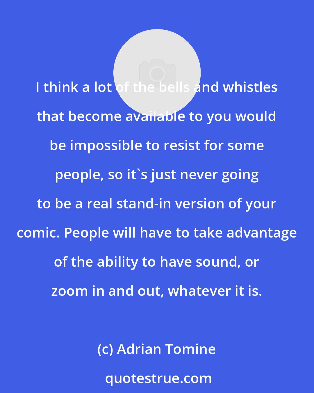 Adrian Tomine: I think a lot of the bells and whistles that become available to you would be impossible to resist for some people, so it's just never going to be a real stand-in version of your comic. People will have to take advantage of the ability to have sound, or zoom in and out, whatever it is.