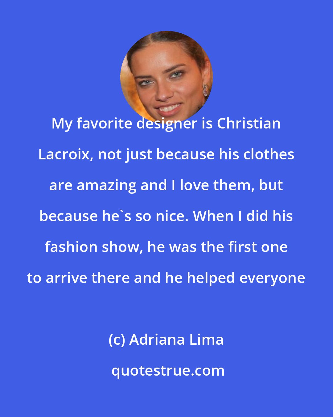 Adriana Lima: My favorite designer is Christian Lacroix, not just because his clothes are amazing and I love them, but because he's so nice. When I did his fashion show, he was the first one to arrive there and he helped everyone