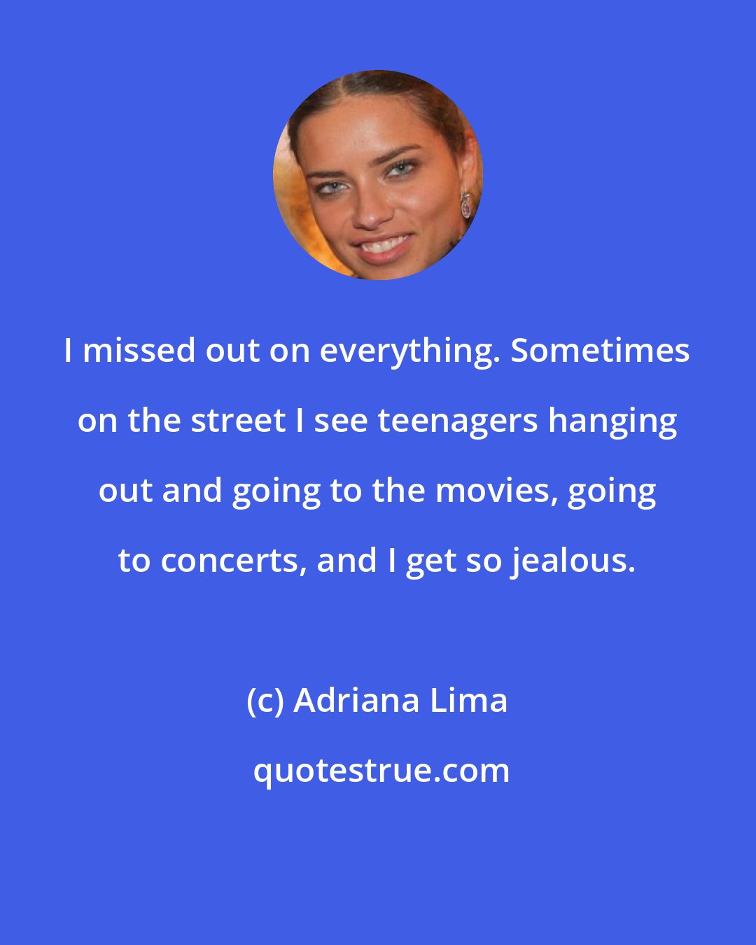 Adriana Lima: I missed out on everything. Sometimes on the street I see teenagers hanging out and going to the movies, going to concerts, and I get so jealous.