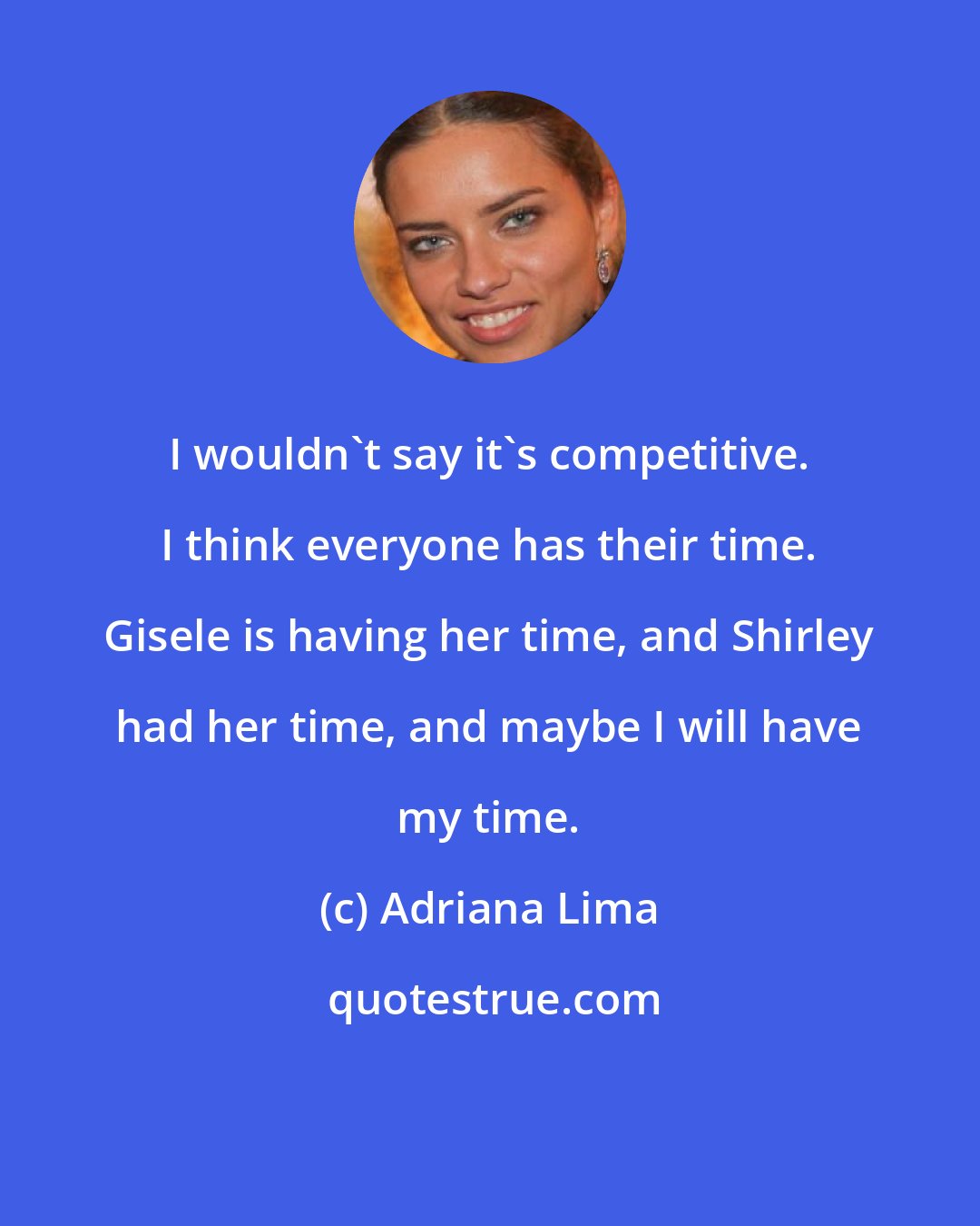 Adriana Lima: I wouldn't say it's competitive. I think everyone has their time. Gisele is having her time, and Shirley had her time, and maybe I will have my time.