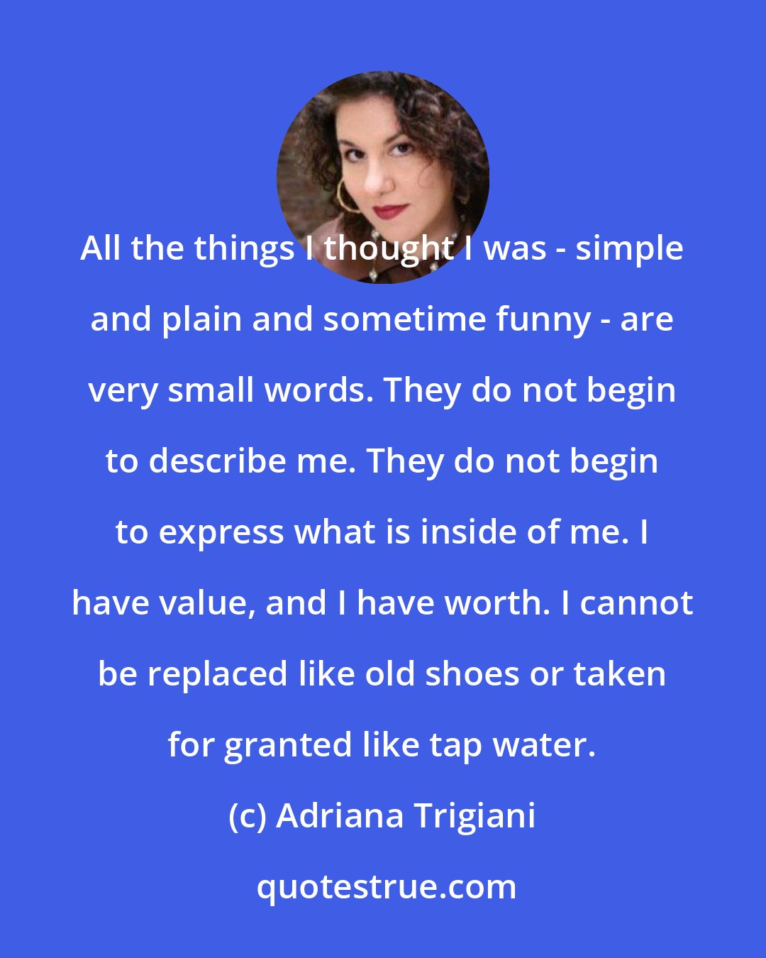 Adriana Trigiani: All the things I thought I was - simple and plain and sometime funny - are very small words. They do not begin to describe me. They do not begin to express what is inside of me. I have value, and I have worth. I cannot be replaced like old shoes or taken for granted like tap water.