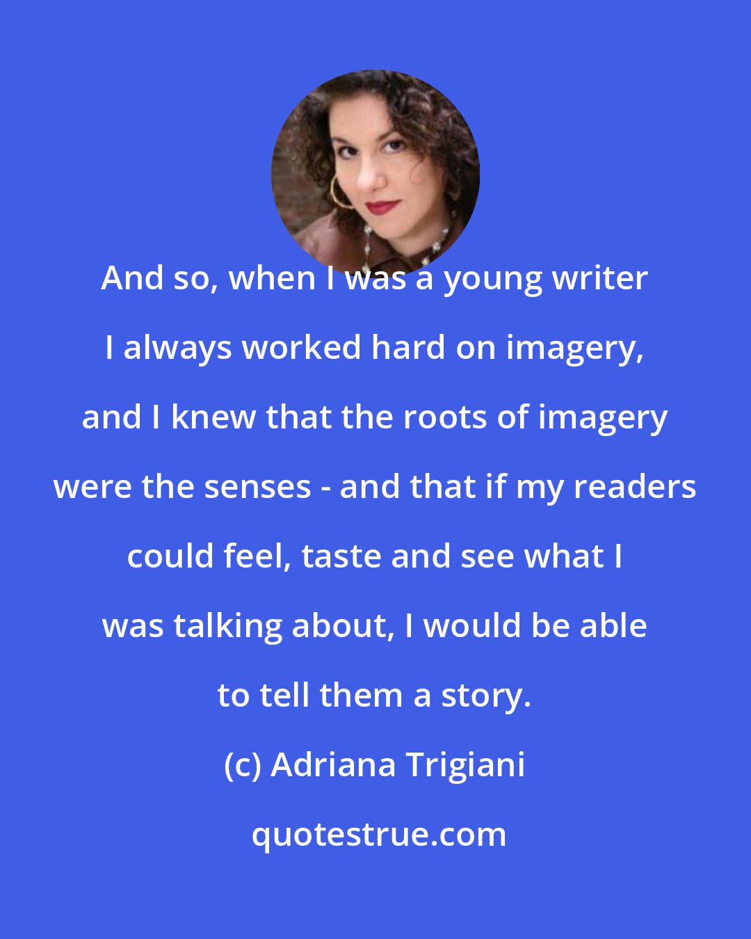 Adriana Trigiani: And so, when I was a young writer I always worked hard on imagery, and I knew that the roots of imagery were the senses - and that if my readers could feel, taste and see what I was talking about, I would be able to tell them a story.