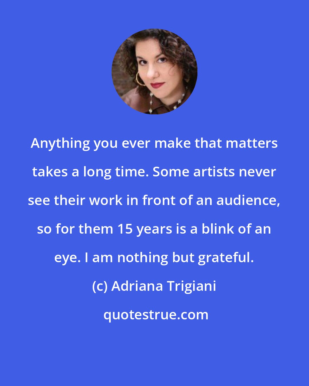 Adriana Trigiani: Anything you ever make that matters takes a long time. Some artists never see their work in front of an audience, so for them 15 years is a blink of an eye. I am nothing but grateful.