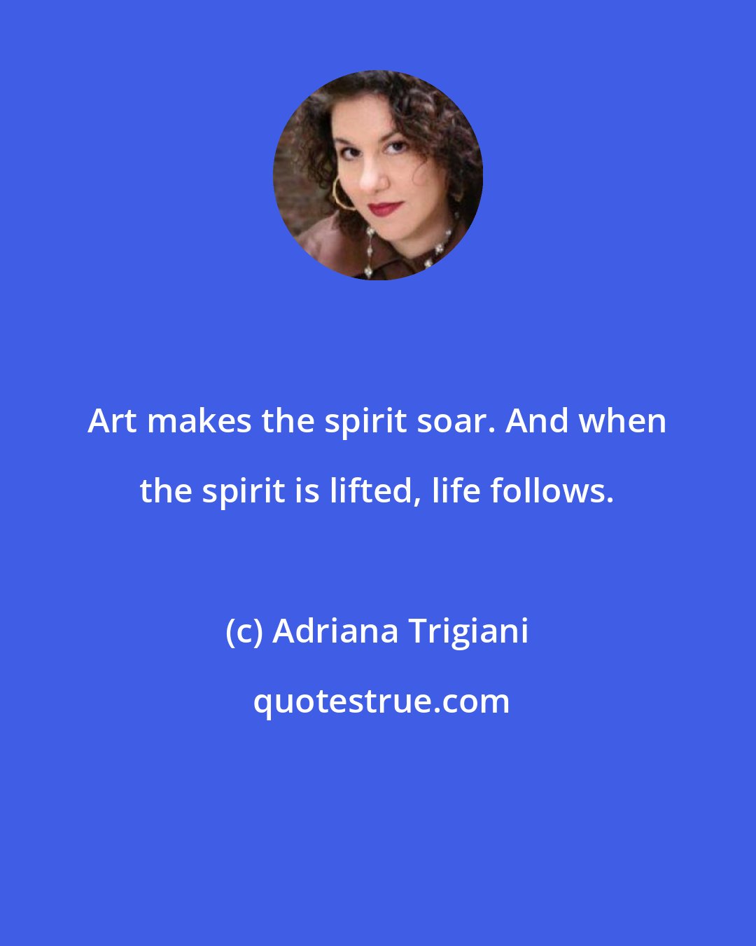 Adriana Trigiani: Art makes the spirit soar. And when the spirit is lifted, life follows.