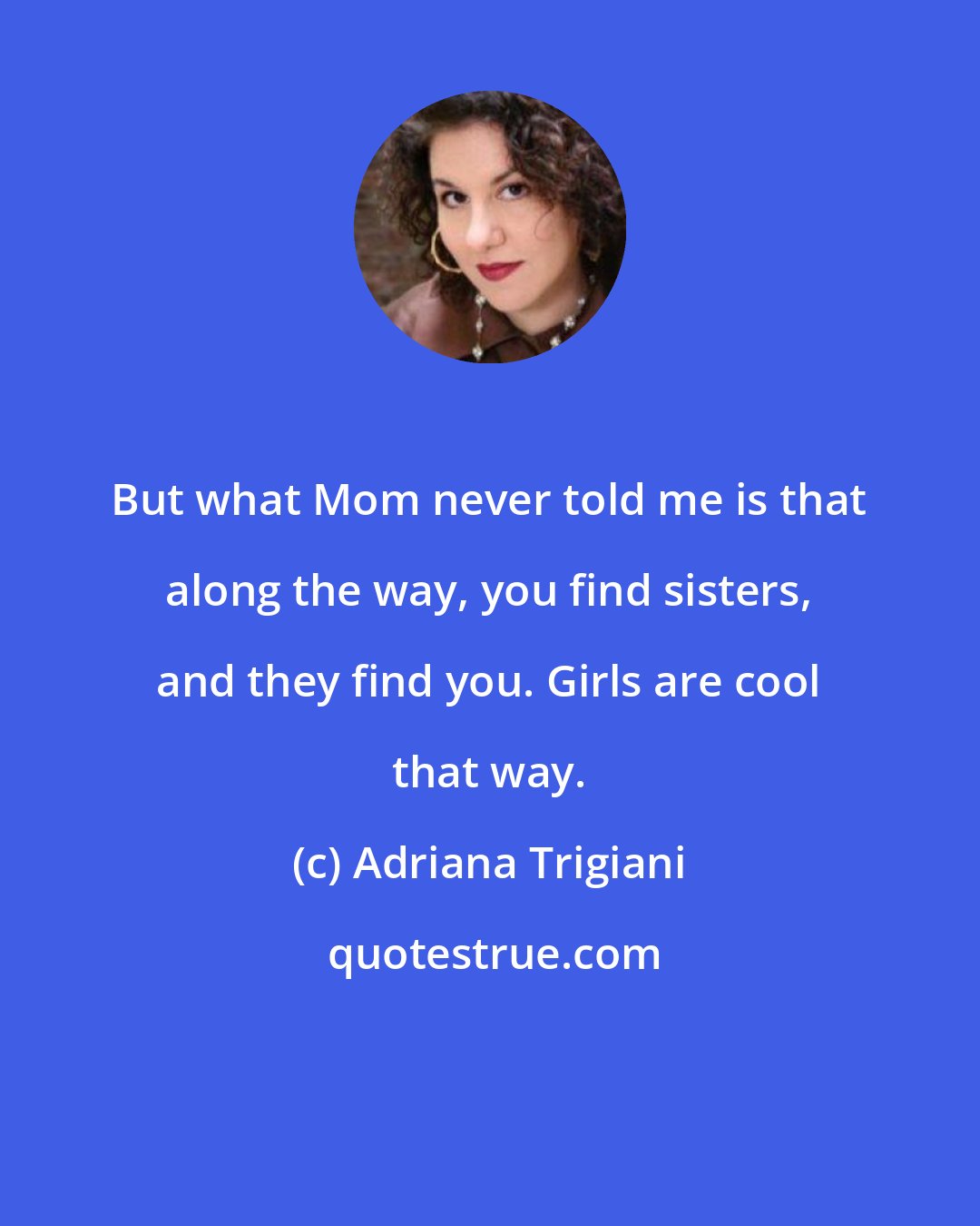 Adriana Trigiani: But what Mom never told me is that along the way, you find sisters, and they find you. Girls are cool that way.