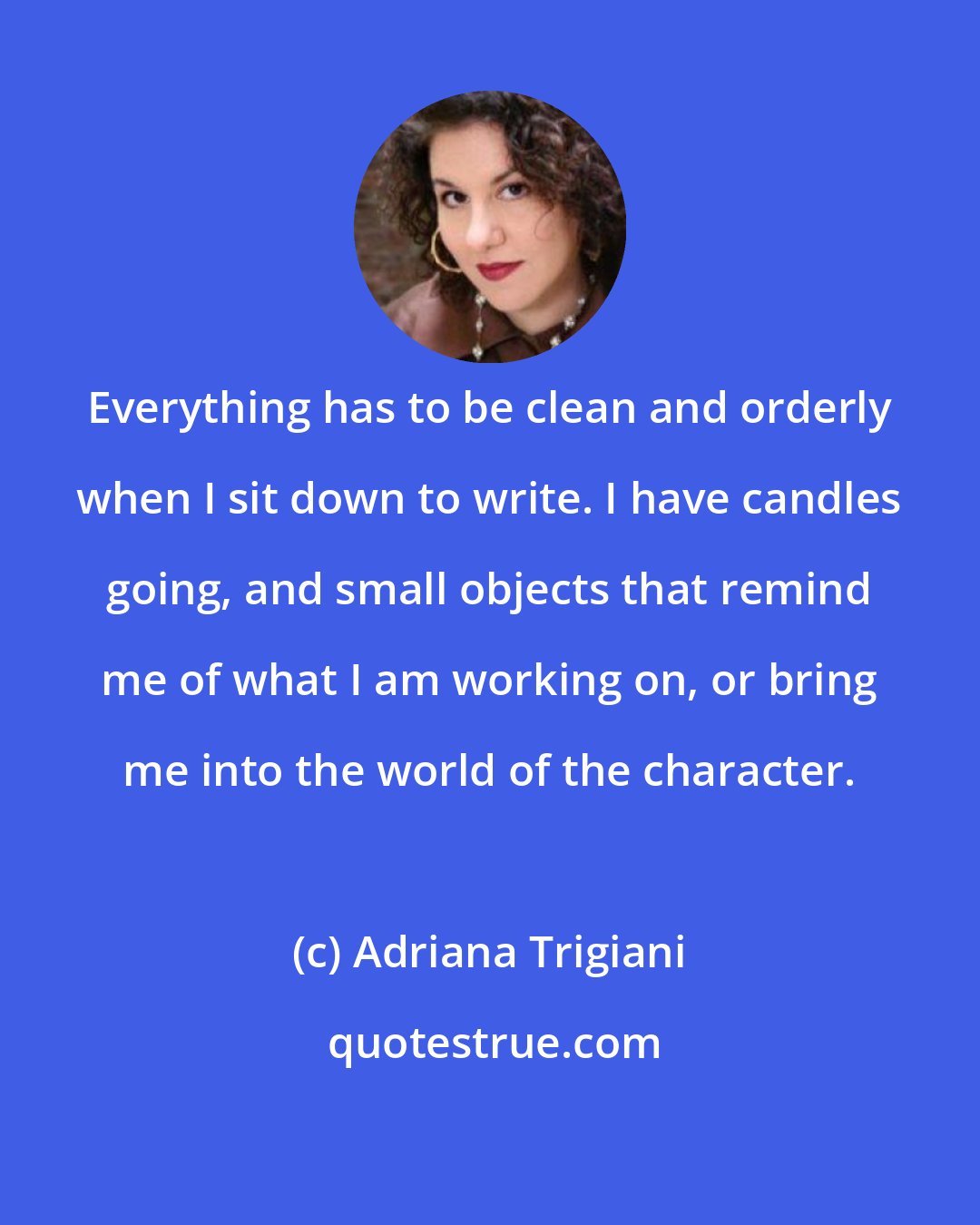 Adriana Trigiani: Everything has to be clean and orderly when I sit down to write. I have candles going, and small objects that remind me of what I am working on, or bring me into the world of the character.