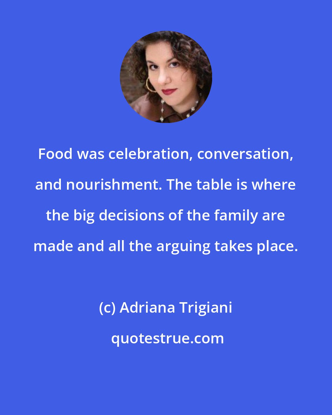 Adriana Trigiani: Food was celebration, conversation, and nourishment. The table is where the big decisions of the family are made and all the arguing takes place.