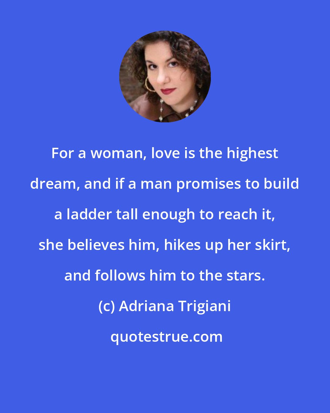 Adriana Trigiani: For a woman, love is the highest dream, and if a man promises to build a ladder tall enough to reach it, she believes him, hikes up her skirt, and follows him to the stars.