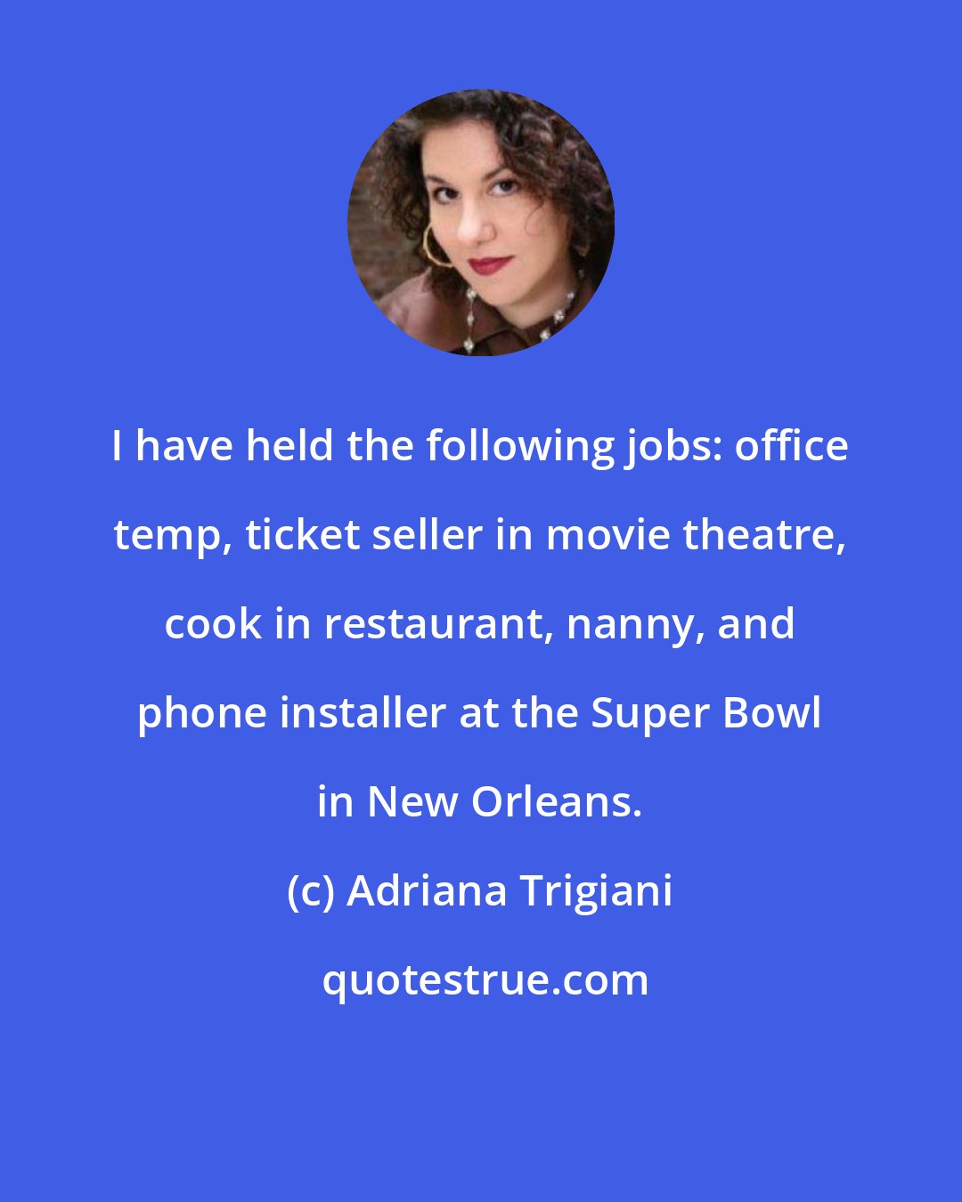 Adriana Trigiani: I have held the following jobs: office temp, ticket seller in movie theatre, cook in restaurant, nanny, and phone installer at the Super Bowl in New Orleans.